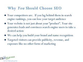 Why  You  Should Choose SEO  Your competitors are.  If you lag behind them in search engine rankings, you can lose your target audience  Your website is not just about your “product”. Your site generates leads and convinces search engine users to take a desired action We can help you build your brand and name recognition  Targeted visitors can provide publicity, revenue, and exposure like no other form of marketing   