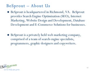 BeSprout – About Us  BeSprout is headquartered in Richmond, VA.  BeSprout provides Search Engine Optimization (SEO), Internet Marketing, Website Design and Development, Database Development and E-Commerce Solutions for businesses.  BeSprout is a privately held web marketing company,  comprised of a team of search engine specialists, programmers, graphic designers and copywriters. 
