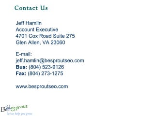 Contact Us  Jeff Hamlin Account Executive 4701 Cox Road Suite 275 Glen Allen, VA 23060 E-mail: [email_address] Bus:  (804) 523-9126 Fax:  (804) 273-1275 www.besproutseo.com 