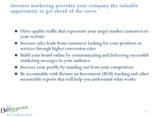 Internet marketing provides your company the valuable opportunity to get ahead of the curve  Drive quality traffic that represents your target market customers to your website  Increase sales leads from customers looking for your products or services through higher conversion rates Build your brand online by communicating and delivering successful marketing messages to your audience  Increase your profile by standing out from your competitors Be accountable with Return on Investment (ROI) tracking and other measurable reports that will help you understand what works 