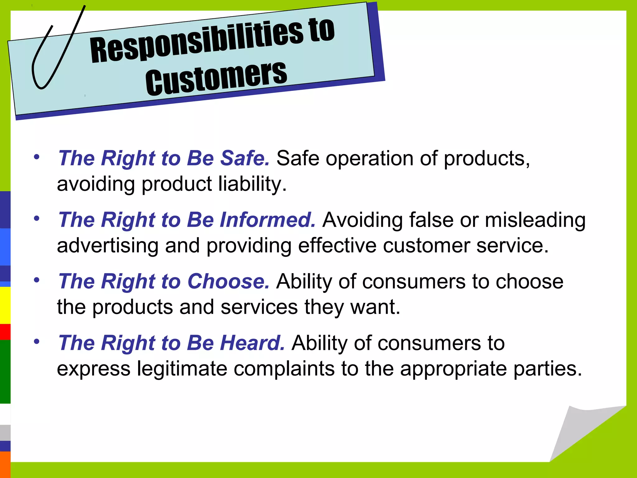 Respons ibilities to
         C ustomers

• The Right to Be Safe. Safe operation of products,
  avoiding product liability.
• The Right to Be Informed. Avoiding false or misleading
  advertising and providing effective customer service.
• The Right to Choose. Ability of consumers to choose
  the products and services they want.
• The Right to Be Heard. Ability of consumers to
  express legitimate complaints to the appropriate parties.
 