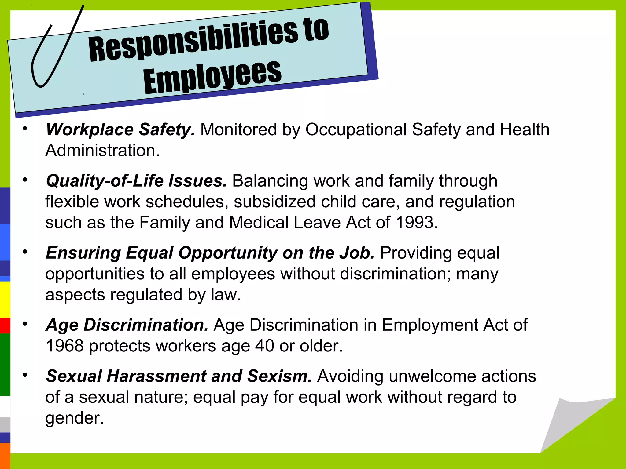 Respons ibilities to
           E mployees
• Workplace Safety. Monitored by Occupational Safety and Health
  Administration.
• Quality-of-Life Issues. Balancing work and family through
  flexible work schedules, subsidized child care, and regulation
  such as the Family and Medical Leave Act of 1993.
• Ensuring Equal Opportunity on the Job. Providing equal
  opportunities to all employees without discrimination; many
  aspects regulated by law.
• Age Discrimination. Age Discrimination in Employment Act of
  1968 protects workers age 40 or older.
• Sexual Harassment and Sexism. Avoiding unwelcome actions
  of a sexual nature; equal pay for equal work without regard to
  gender.
 
