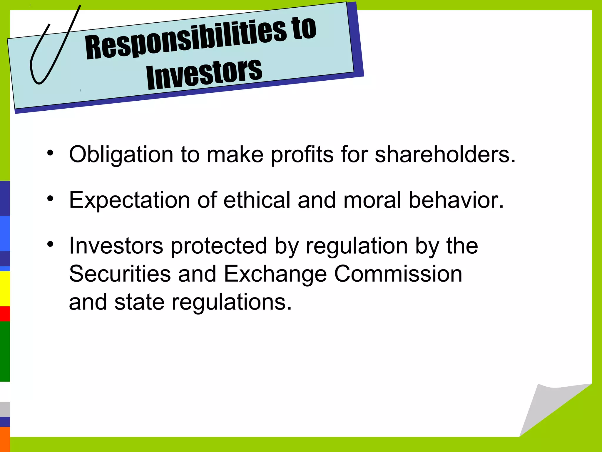 Respons ibilities to
       Investors

• Obligation to make profits for shareholders.
• Expectation of ethical and moral behavior.
• Investors protected by regulation by the
  Securities and Exchange Commission
  and state regulations.
 