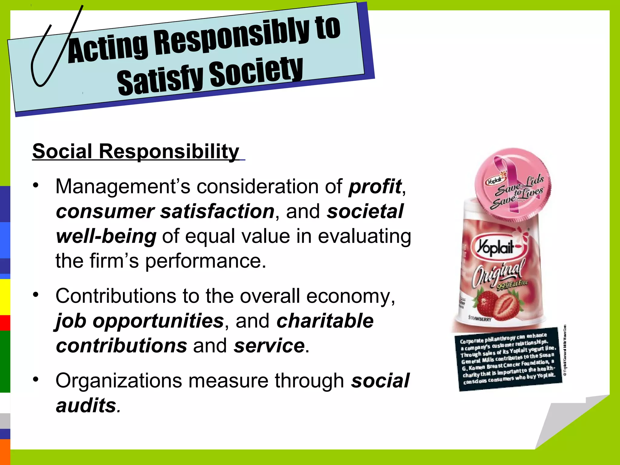 Acting Res ponsibly to
       Satisfy Society

Social Responsibility
• Management’s consideration of profit,
  consumer satisfaction, and societal
  well-being of equal value in evaluating
  the firm’s performance.
• Contributions to the overall economy,
  job opportunities, and charitable
  contributions and service.
• Organizations measure through social
  audits.
 