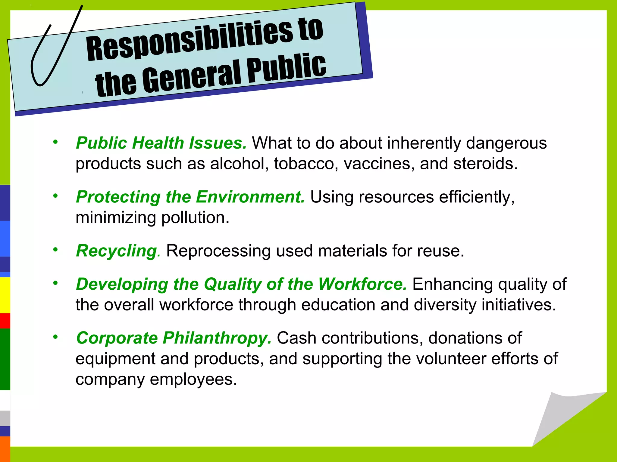 Respons  ibilities to
     the Gen eral Public
• Public Health Issues. What to do about inherently dangerous
  products such as alcohol, tobacco, vaccines, and steroids.
• Protecting the Environment. Using resources efficiently,
  minimizing pollution.
• Recycling. Reprocessing used materials for reuse.
• Developing the Quality of the Workforce. Enhancing quality of
  the overall workforce through education and diversity initiatives.
• Corporate Philanthropy. Cash contributions, donations of
  equipment and products, and supporting the volunteer efforts of
  company employees.
 