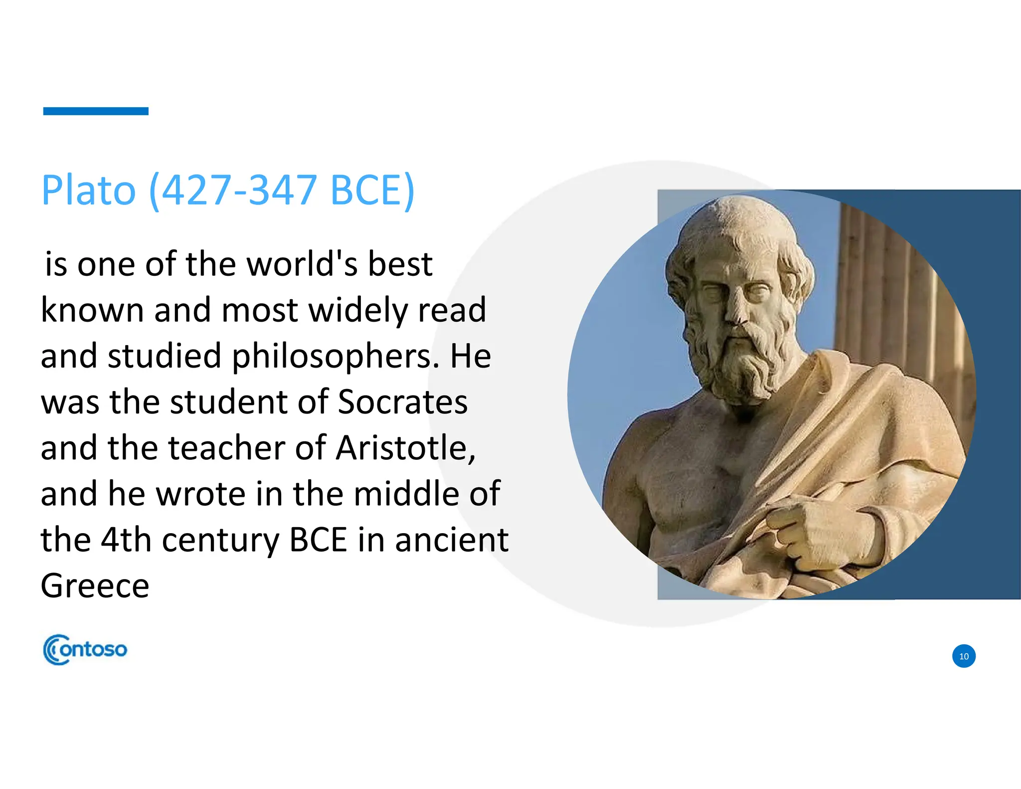 10
Plato (427-347 BCE)
is one of the world's best
known and most widely read
and studied philosophers. He
was the student of Socrates
and the teacher of Aristotle,
and he wrote in the middle of
the 4th century BCE in ancient
Greece
 