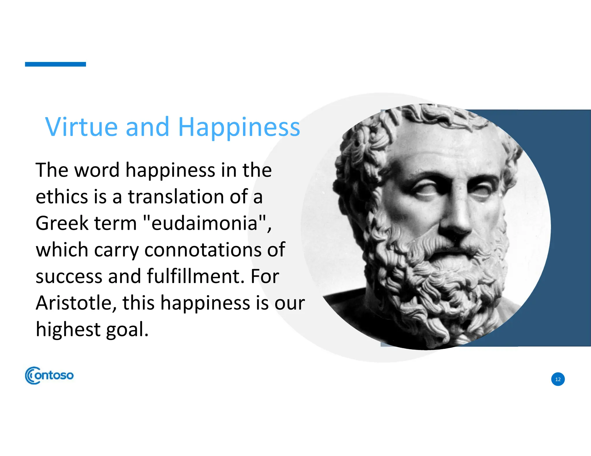 12
Virtue and Happiness
The word happiness in the
ethics is a translation of a
Greek term "eudaimonia",
which carry connotations of
success and fulfillment. For
Aristotle, this happiness is our
highest goal.
 