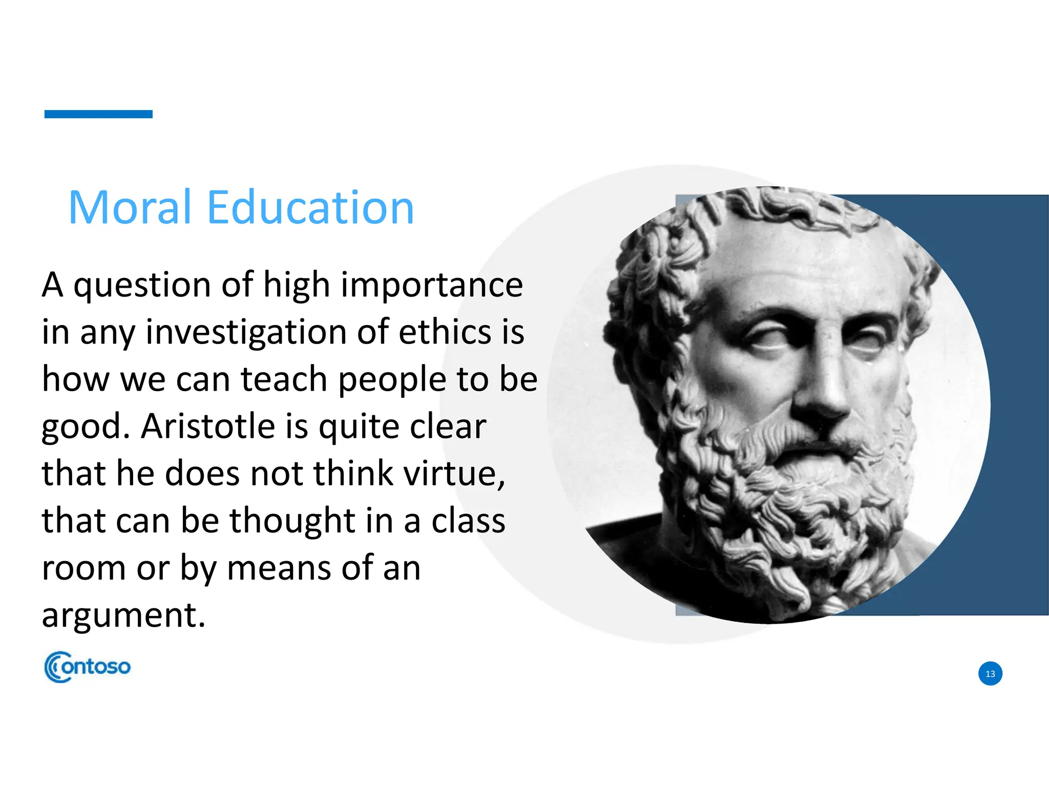 13
A question of high importance
in any investigation of ethics is
how we can teach people to be
good. Aristotle is quite clear
that he does not think virtue,
that can be thought in a class
room or by means of an
argument.
Moral Education
 