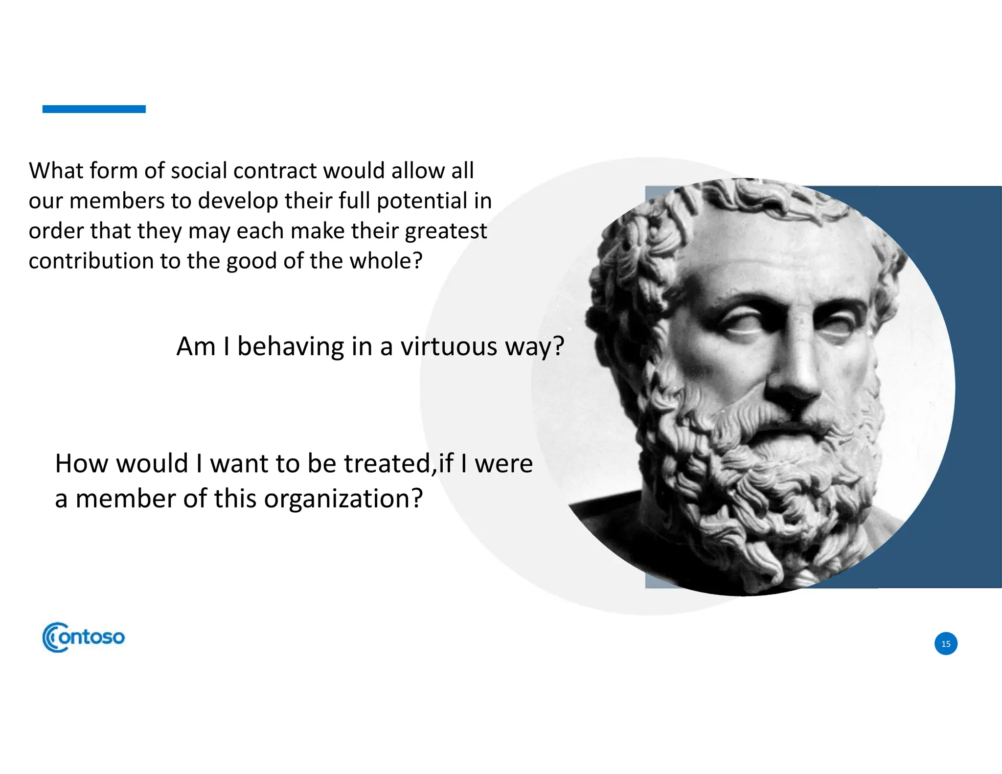 15
What form of social contract would allow all
our members to develop their full potential in
order that they may each make their greatest
contribution to the good of the whole?
Am I behaving in a virtuous way?
How would I want to be treated,if I were
a member of this organization?
 