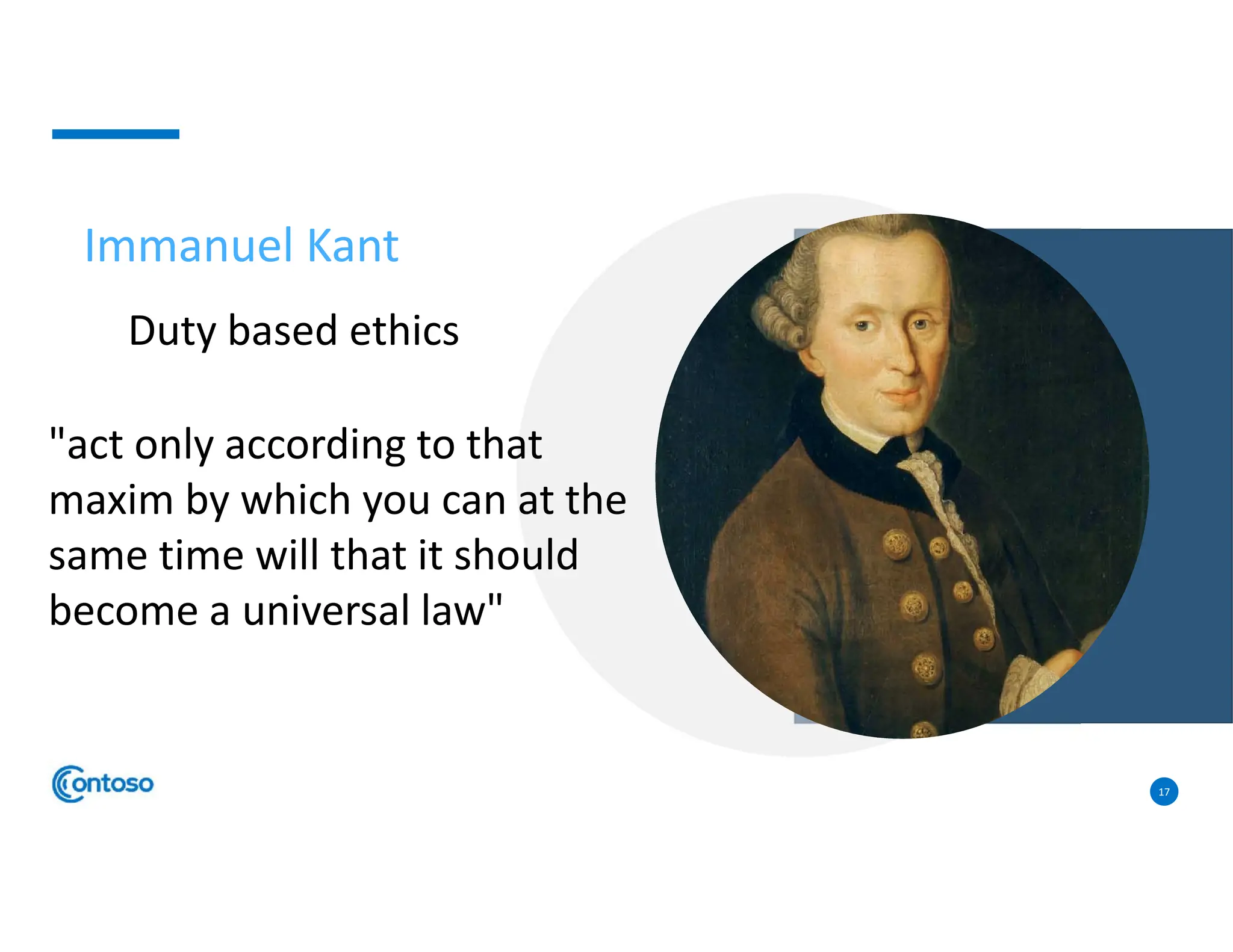 17
Immanuel Kant
Duty based ethics
"act only according to that
maxim by which you can at the
same time will that it should
become a universal law"
 