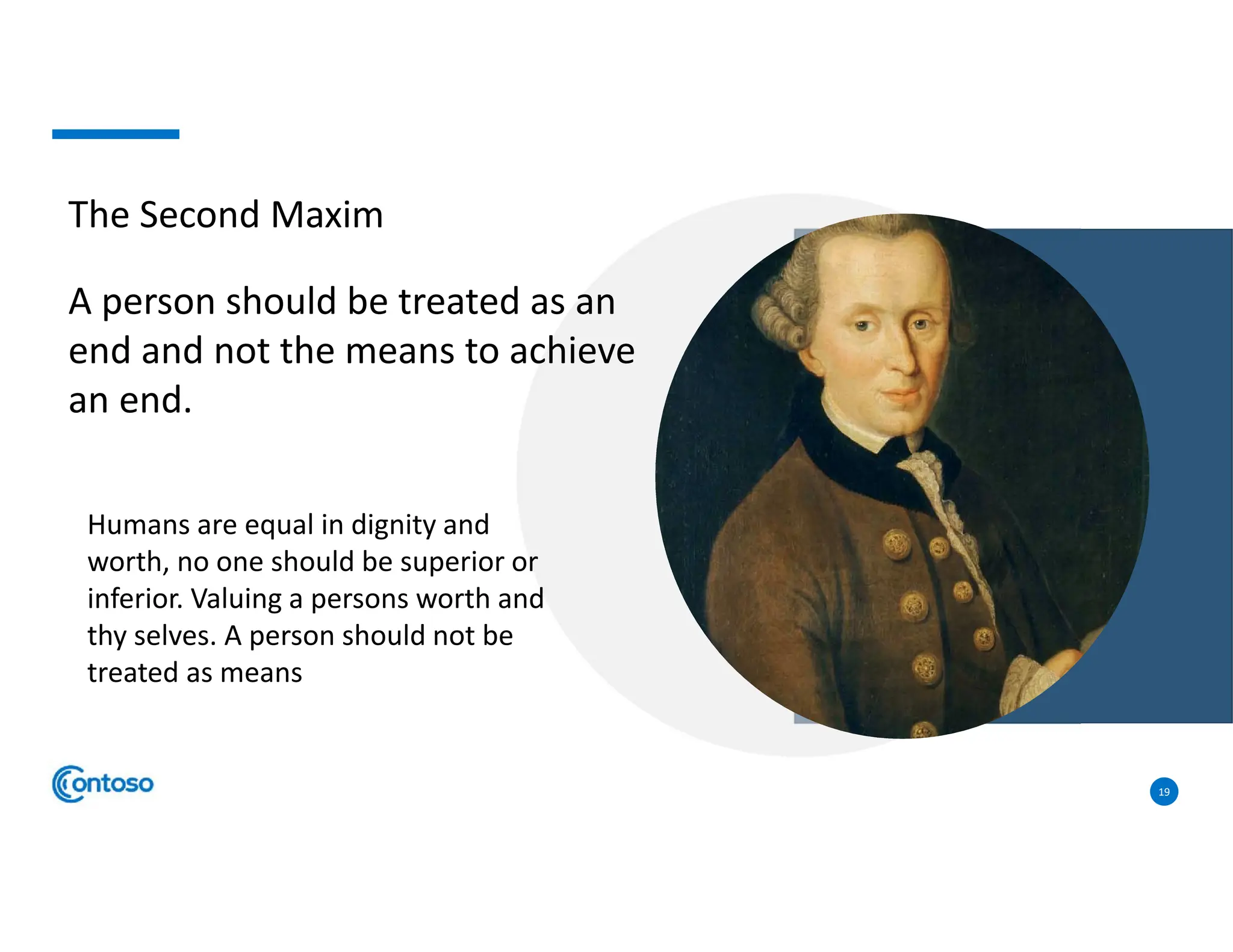 19
The Second Maxim
A person should be treated as an
end and not the means to achieve
an end.
Humans are equal in dignity and
worth, no one should be superior or
inferior. Valuing a persons worth and
thy selves. A person should not be
treated as means
 