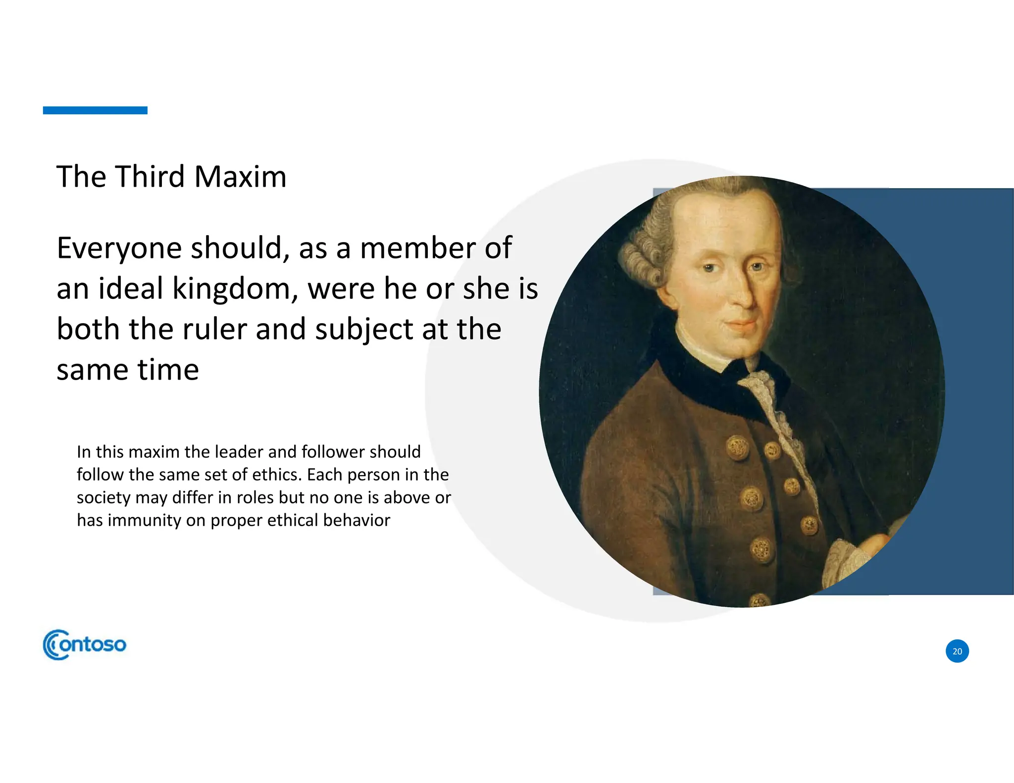 20
The Third Maxim
Everyone should, as a member of
an ideal kingdom, were he or she is
both the ruler and subject at the
same time
In this maxim the leader and follower should
follow the same set of ethics. Each person in the
society may differ in roles but no one is above or
has immunity on proper ethical behavior
 