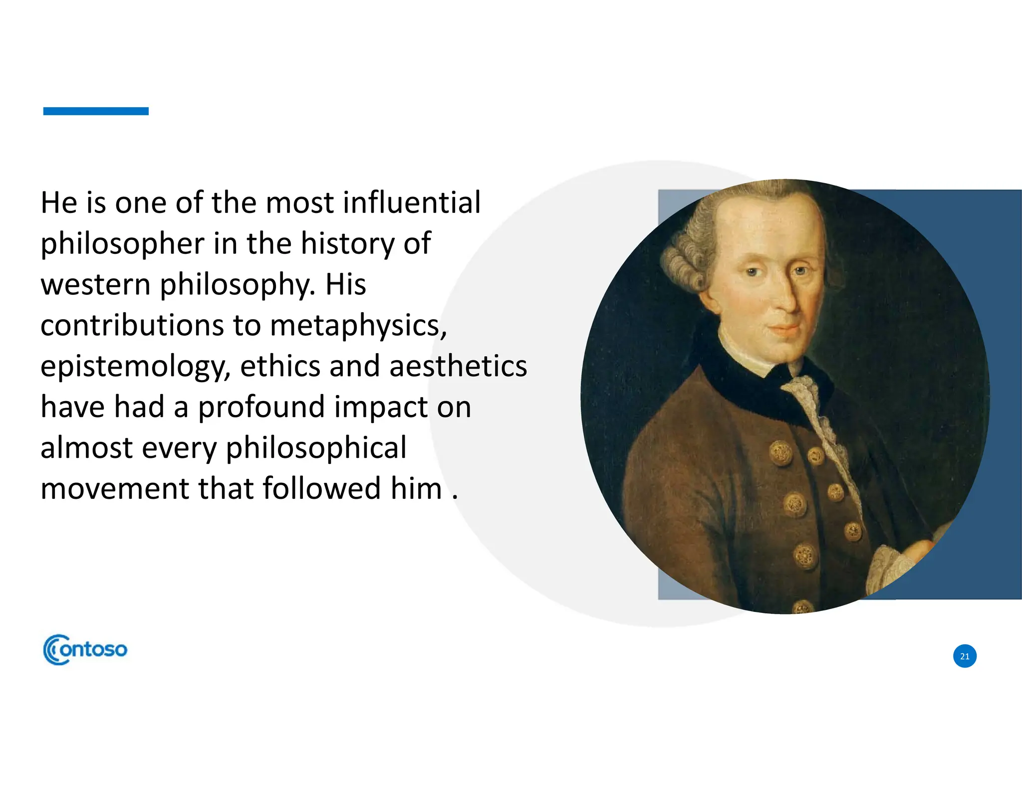 21
He is one of the most influential
philosopher in the history of
western philosophy. His
contributions to metaphysics,
epistemology, ethics and aesthetics
have had a profound impact on
almost every philosophical
movement that followed him .
 