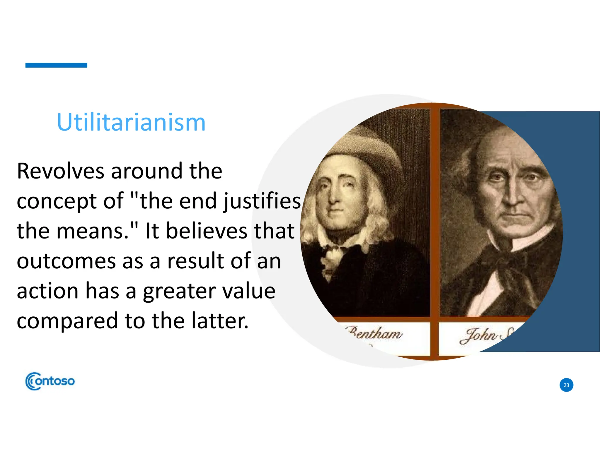 23
Utilitarianism
Revolves around the
concept of "the end justifies
the means." It believes that
outcomes as a result of an
action has a greater value
compared to the latter.
 