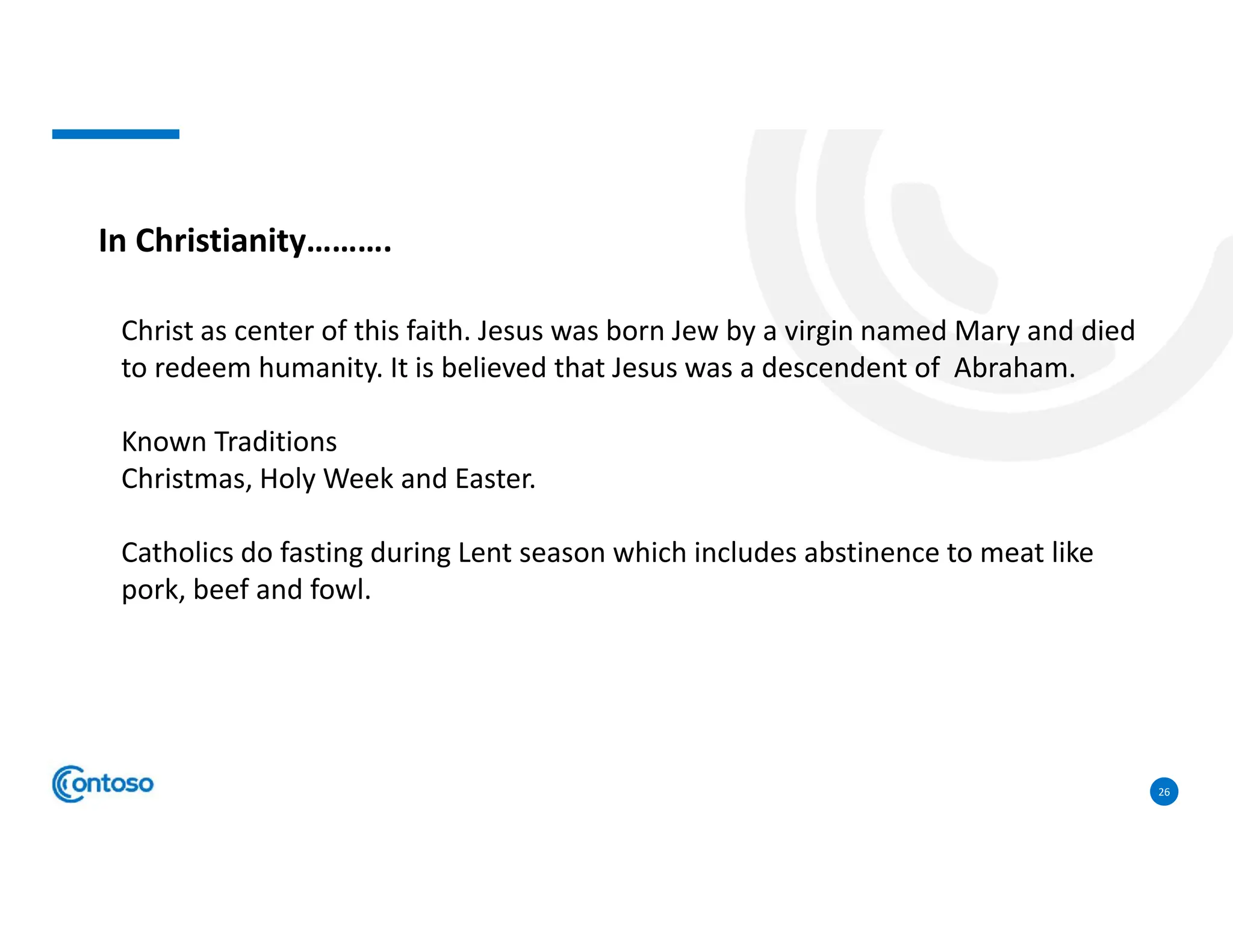 26
In Christianity……….
Christ as center of this faith. Jesus was born Jew by a virgin named Mary and died
to redeem humanity. It is believed that Jesus was a descendent of Abraham.
Known Traditions
Christmas, Holy Week and Easter.
Catholics do fasting during Lent season which includes abstinence to meat like
pork, beef and fowl.
 