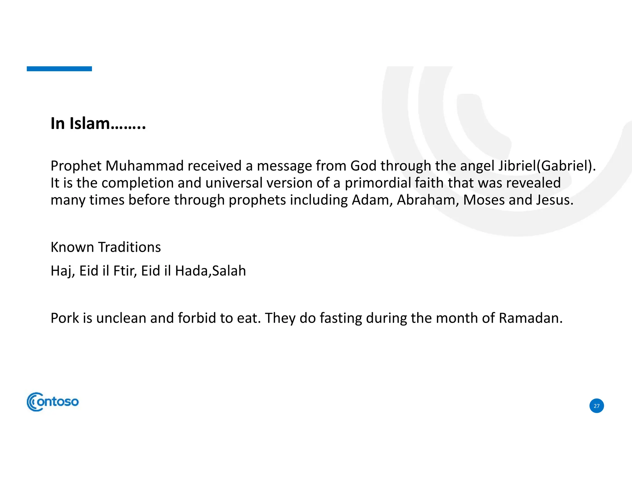 27
In Islam……..
Prophet Muhammad received a message from God through the angel Jibriel(Gabriel).
It is the completion and universal version of a primordial faith that was revealed
many times before through prophets including Adam, Abraham, Moses and Jesus.
Known Traditions
Haj, Eid il Ftir, Eid il Hada,Salah
Pork is unclean and forbid to eat. They do fasting during the month of Ramadan.
 