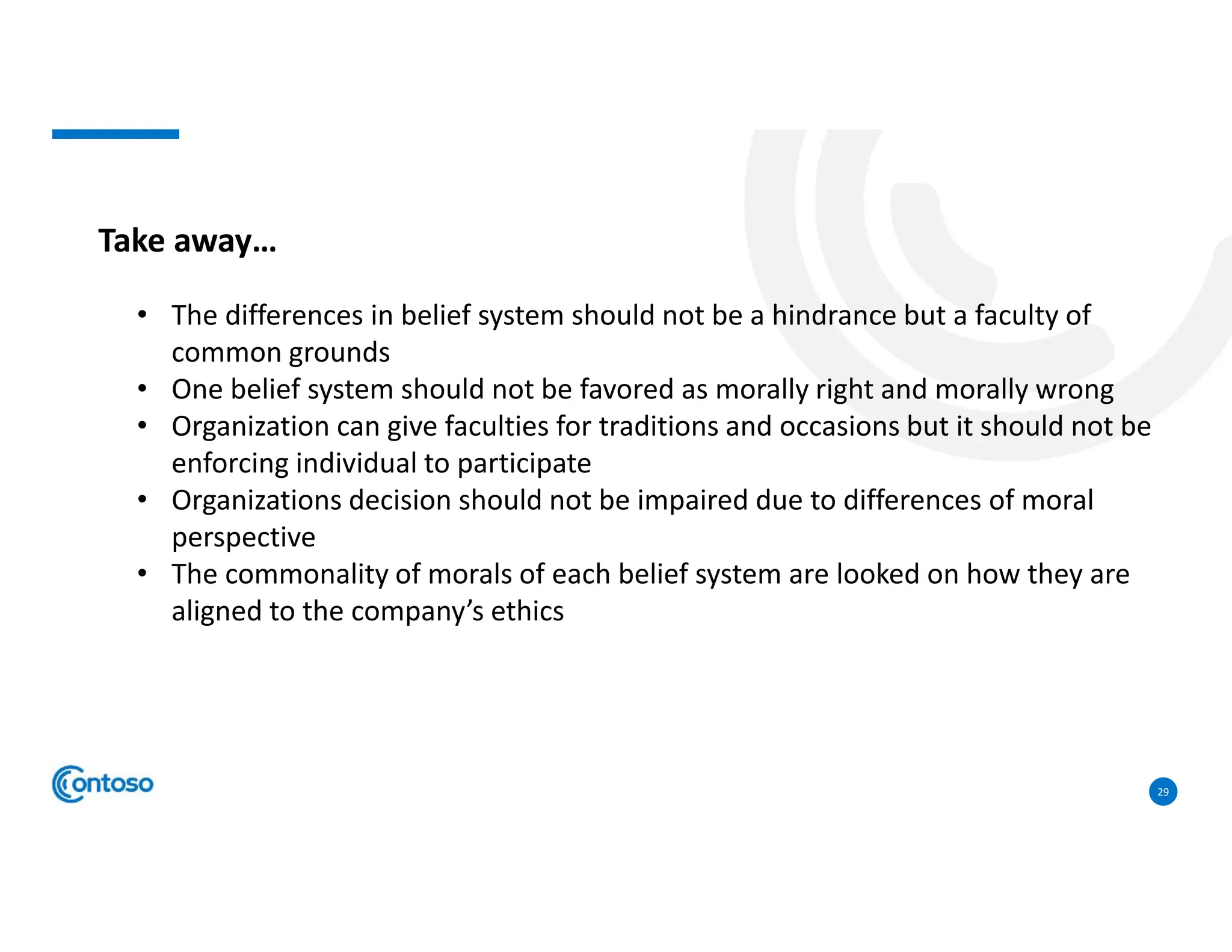 29
Take away…
• The differences in belief system should not be a hindrance but a faculty of
common grounds
• One belief system should not be favored as morally right and morally wrong
• Organization can give faculties for traditions and occasions but it should not be
enforcing individual to participate
• Organizations decision should not be impaired due to differences of moral
perspective
• The commonality of morals of each belief system are looked on how they are
aligned to the company’s ethics
 