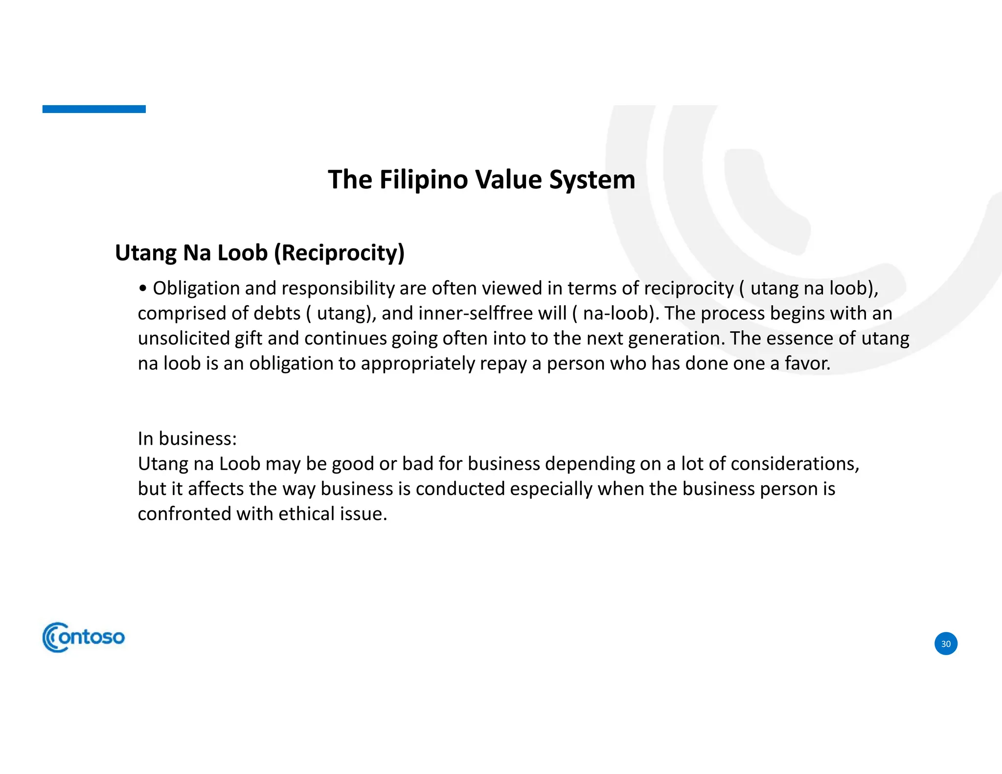 30
The Filipino Value System
Utang Na Loob (Reciprocity)
• Obligation and responsibility are often viewed in terms of reciprocity ( utang na loob),
comprised of debts ( utang), and inner-selffree will ( na-loob). The process begins with an
unsolicited gift and continues going often into to the next generation. The essence of utang
na loob is an obligation to appropriately repay a person who has done one a favor.
In business:
Utang na Loob may be good or bad for business depending on a lot of considerations,
but it affects the way business is conducted especially when the business person is
confronted with ethical issue.
 