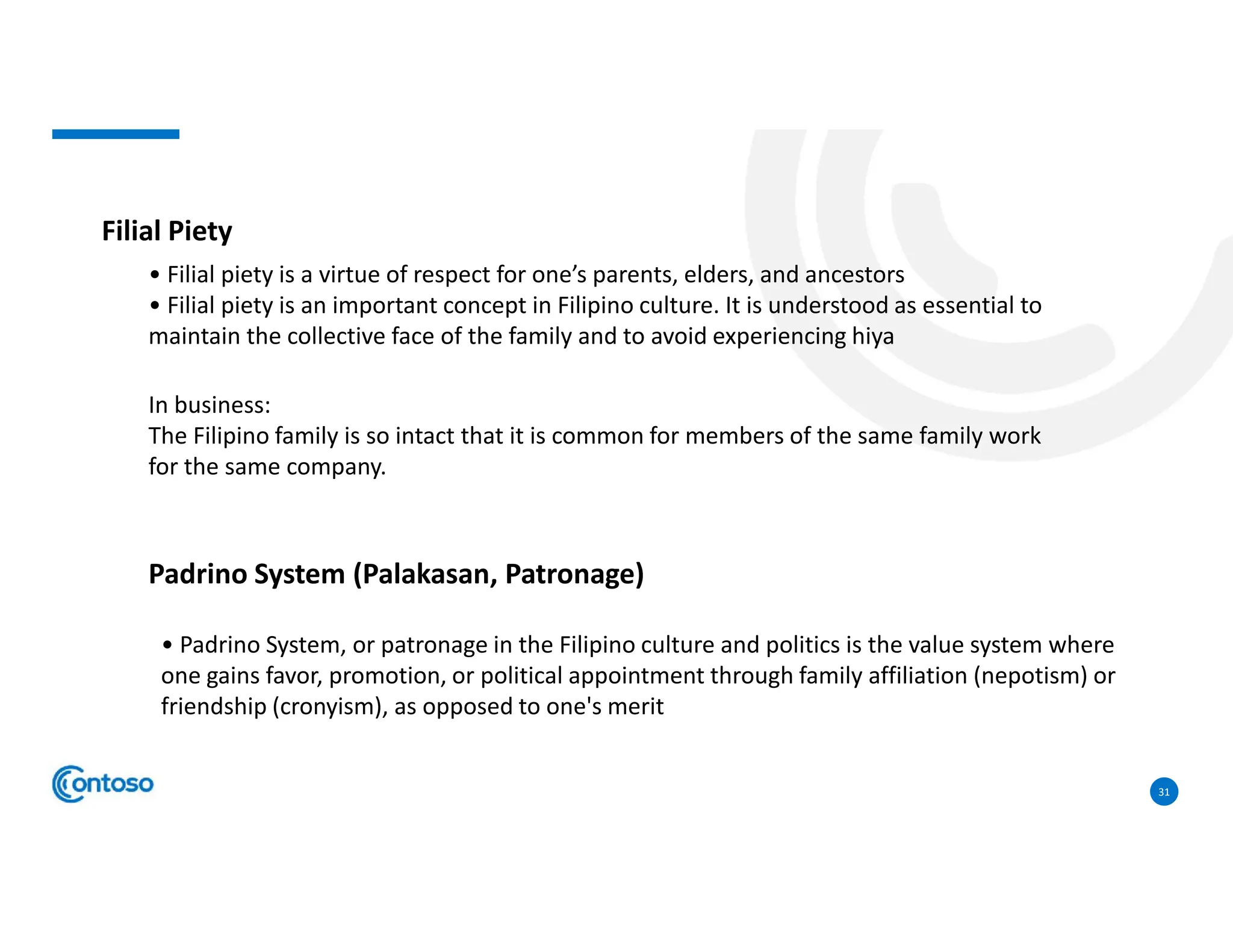 31
Filial Piety
• Filial piety is a virtue of respect for one’s parents, elders, and ancestors
• Filial piety is an important concept in Filipino culture. It is understood as essential to
maintain the collective face of the family and to avoid experiencing hiya
In business:
The Filipino family is so intact that it is common for members of the same family work
for the same company.
Padrino System (Palakasan, Patronage)
• Padrino System, or patronage in the Filipino culture and politics is the value system where
one gains favor, promotion, or political appointment through family affiliation (nepotism) or
friendship (cronyism), as opposed to one's merit
 