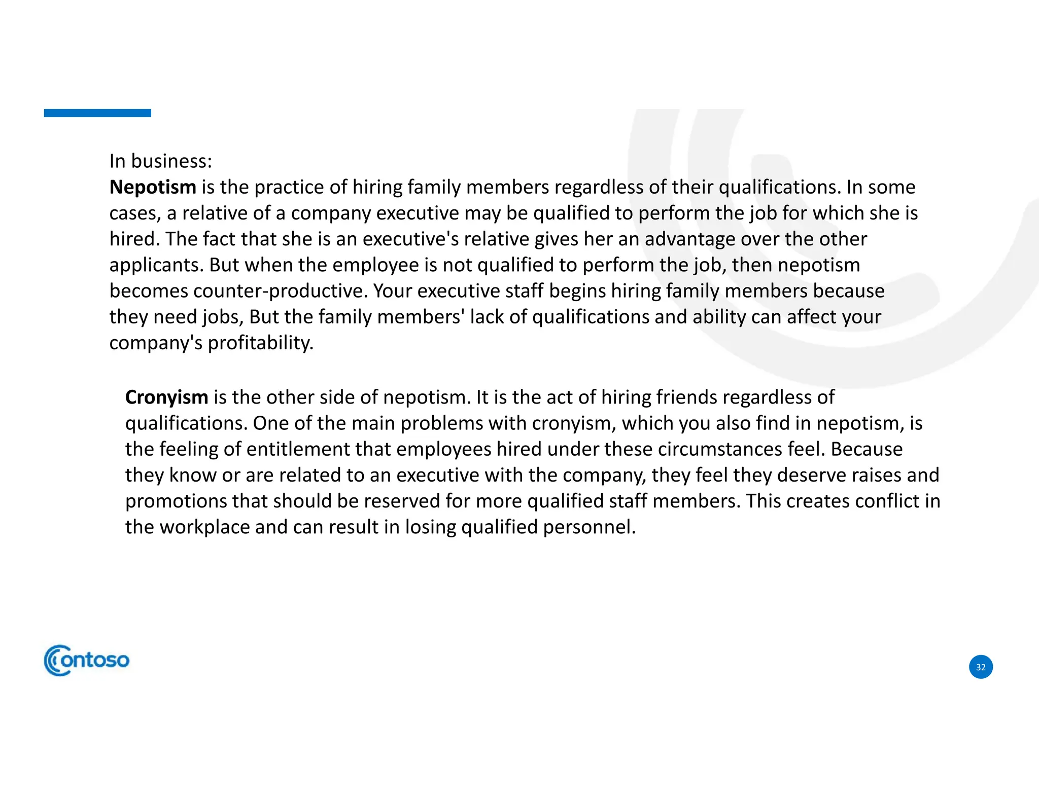 32
In business:
Nepotism is the practice of hiring family members regardless of their qualifications. In some
cases, a relative of a company executive may be qualified to perform the job for which she is
hired. The fact that she is an executive's relative gives her an advantage over the other
applicants. But when the employee is not qualified to perform the job, then nepotism
becomes counter-productive. Your executive staff begins hiring family members because
they need jobs, But the family members' lack of qualifications and ability can affect your
company's profitability.
Cronyism is the other side of nepotism. It is the act of hiring friends regardless of
qualifications. One of the main problems with cronyism, which you also find in nepotism, is
the feeling of entitlement that employees hired under these circumstances feel. Because
they know or are related to an executive with the company, they feel they deserve raises and
promotions that should be reserved for more qualified staff members. This creates conflict in
the workplace and can result in losing qualified personnel.
 