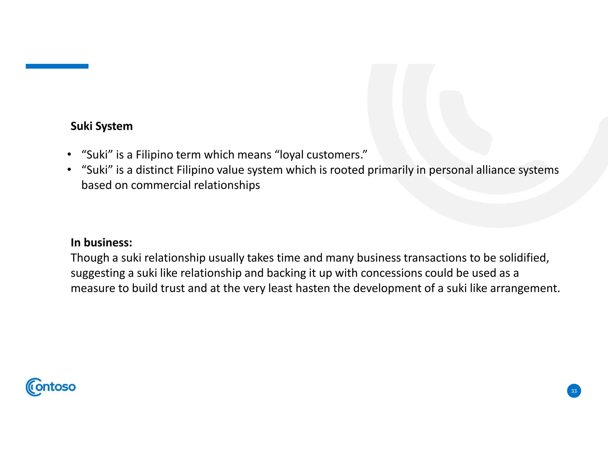 33
Suki System
• “Suki” is a Filipino term which means “loyal customers.”
• “Suki” is a distinct Filipino value system which is rooted primarily in personal alliance systems
based on commercial relationships
In business:
Though a suki relationship usually takes time and many business transactions to be solidified,
suggesting a suki like relationship and backing it up with concessions could be used as a
measure to build trust and at the very least hasten the development of a suki like arrangement.
 