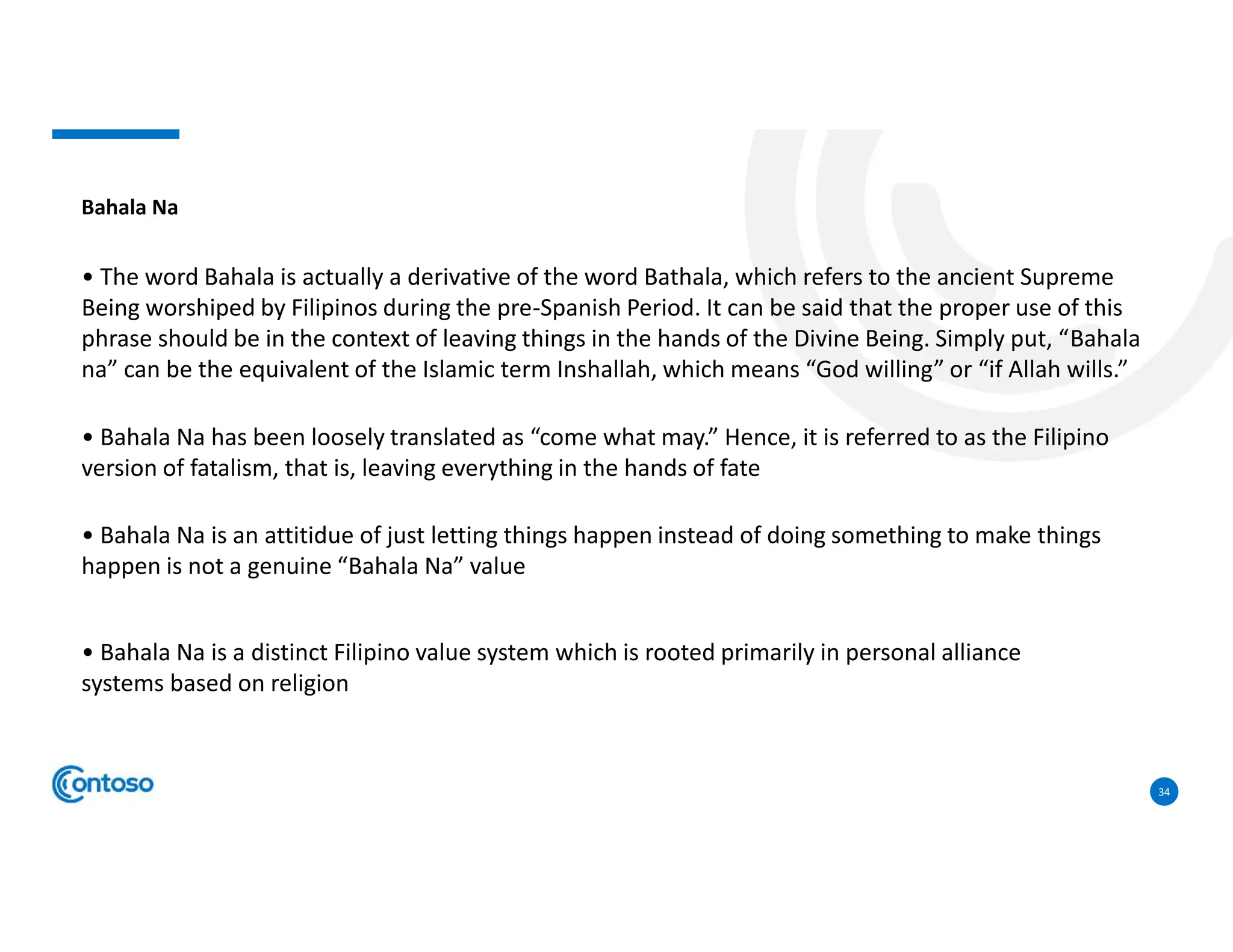 34
Bahala Na
• The word Bahala is actually a derivative of the word Bathala, which refers to the ancient Supreme
Being worshiped by Filipinos during the pre-Spanish Period. It can be said that the proper use of this
phrase should be in the context of leaving things in the hands of the Divine Being. Simply put, “Bahala
na” can be the equivalent of the Islamic term Inshallah, which means “God willing” or “if Allah wills.”
• Bahala Na has been loosely translated as “come what may.” Hence, it is referred to as the Filipino
version of fatalism, that is, leaving everything in the hands of fate
• Bahala Na is an attitidue of just letting things happen instead of doing something to make things
happen is not a genuine “Bahala Na” value
• Bahala Na is a distinct Filipino value system which is rooted primarily in personal alliance
systems based on religion
 