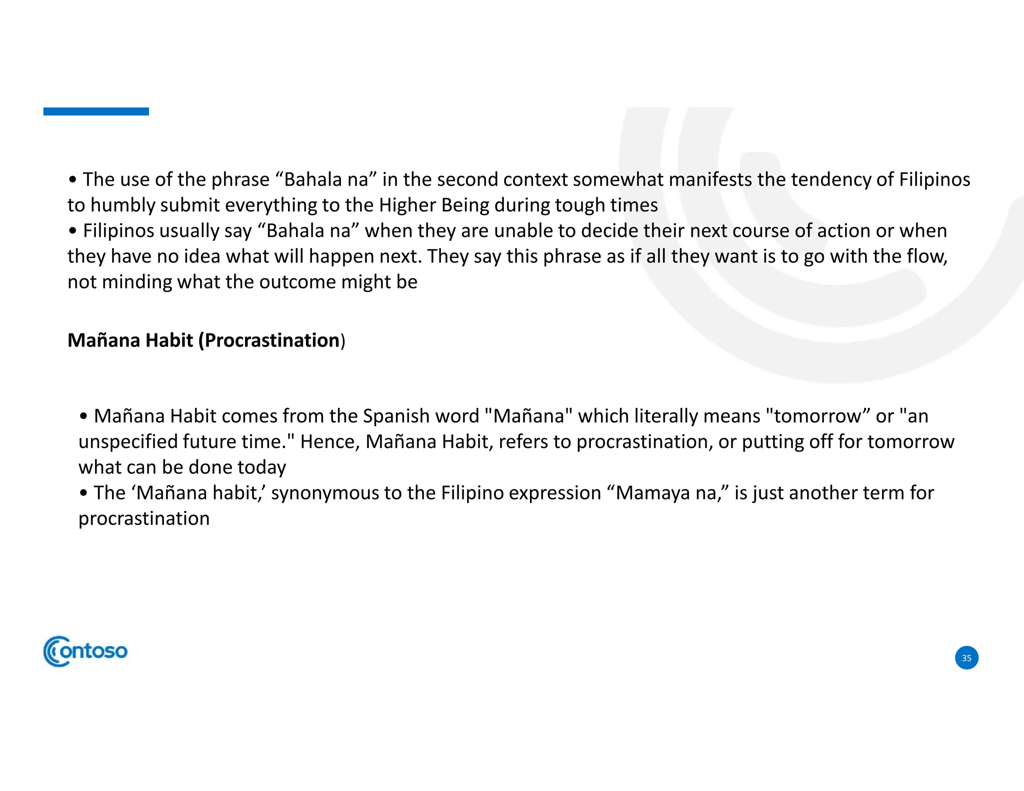 35
• The use of the phrase “Bahala na” in the second context somewhat manifests the tendency of Filipinos
to humbly submit everything to the Higher Being during tough times
• Filipinos usually say “Bahala na” when they are unable to decide their next course of action or when
they have no idea what will happen next. They say this phrase as if all they want is to go with the flow,
not minding what the outcome might be
Mañana Habit (Procrastination)
• Mañana Habit comes from the Spanish word "Mañana" which literally means "tomorrow” or "an
unspecified future time." Hence, Mañana Habit, refers to procrastination, or putting off for tomorrow
what can be done today
• The ‘Mañana habit,’ synonymous to the Filipino expression “Mamaya na,” is just another term for
procrastination
 