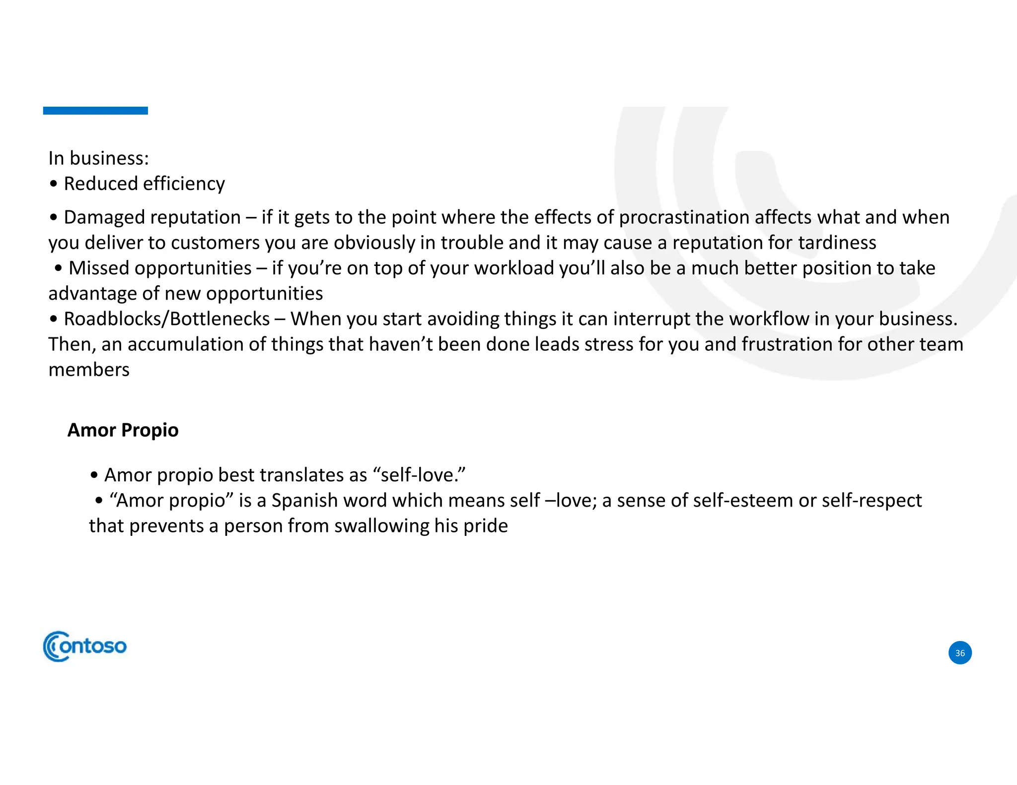 36
In business:
• Reduced efficiency
• Damaged reputation – if it gets to the point where the effects of procrastination affects what and when
you deliver to customers you are obviously in trouble and it may cause a reputation for tardiness
• Missed opportunities – if you’re on top of your workload you’ll also be a much better position to take
advantage of new opportunities
• Roadblocks/Bottlenecks – When you start avoiding things it can interrupt the workflow in your business.
Then, an accumulation of things that haven’t been done leads stress for you and frustration for other team
members
Amor Propio
• Amor propio best translates as “self-love.”
• “Amor propio” is a Spanish word which means self –love; a sense of self-esteem or self-respect
that prevents a person from swallowing his pride
 