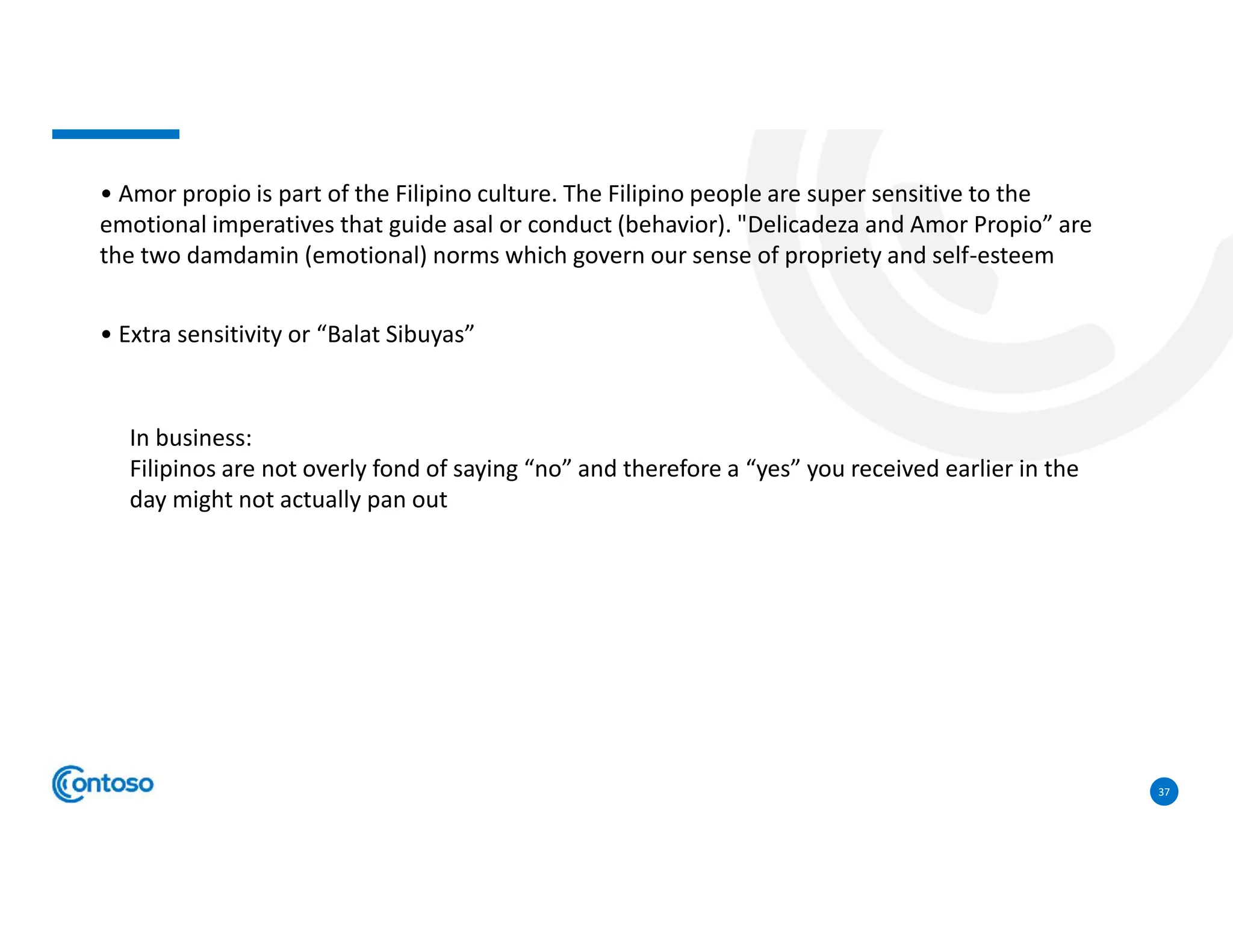 37
• Amor propio is part of the Filipino culture. The Filipino people are super sensitive to the
emotional imperatives that guide asal or conduct (behavior). "Delicadeza and Amor Propio” are
the two damdamin (emotional) norms which govern our sense of propriety and self-esteem
• Extra sensitivity or “Balat Sibuyas”
In business:
Filipinos are not overly fond of saying “no” and therefore a “yes” you received earlier in the
day might not actually pan out
 