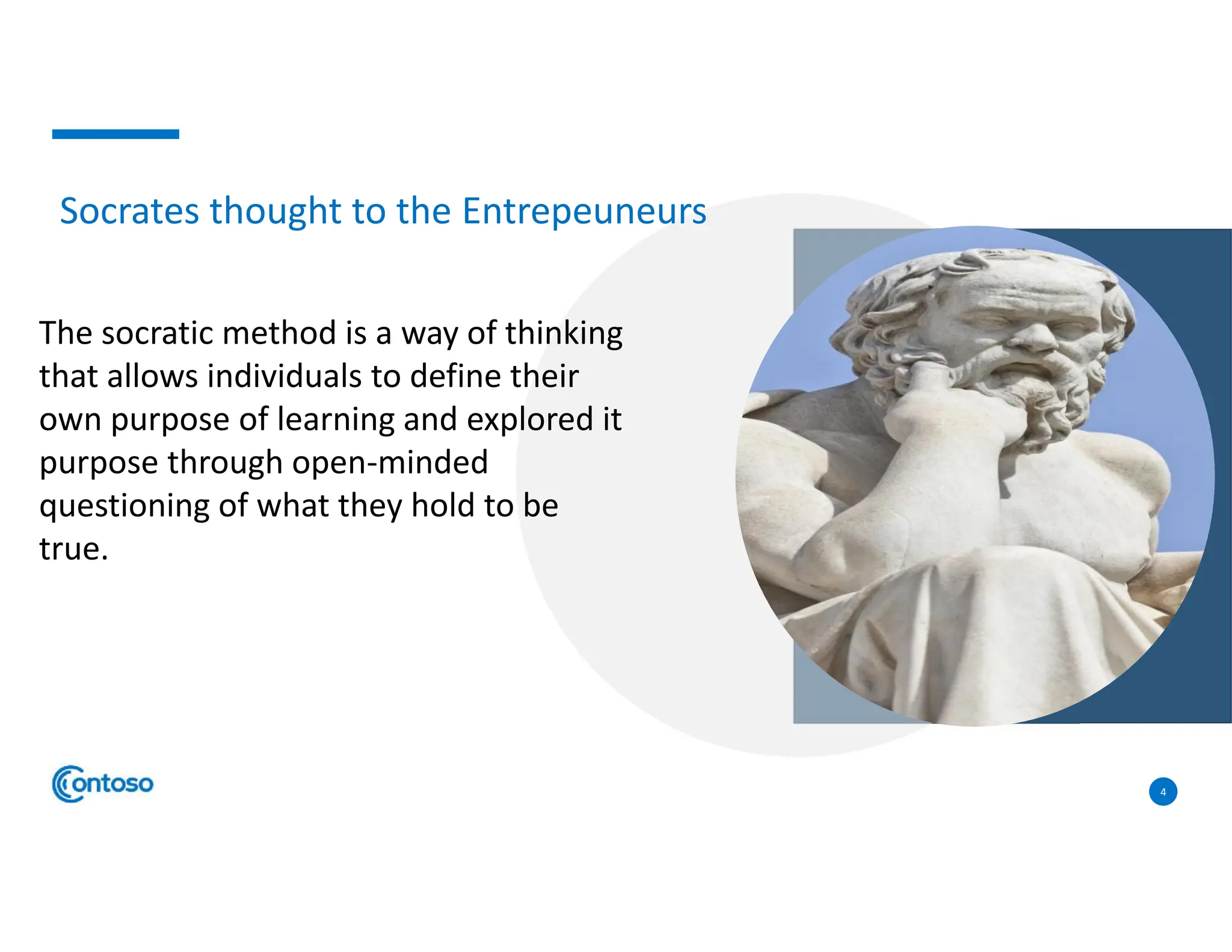 4
The socratic method is a way of thinking
that allows individuals to define their
own purpose of learning and explored it
purpose through open-minded
questioning of what they hold to be
true.
Socrates thought to the Entrepeuneurs
 