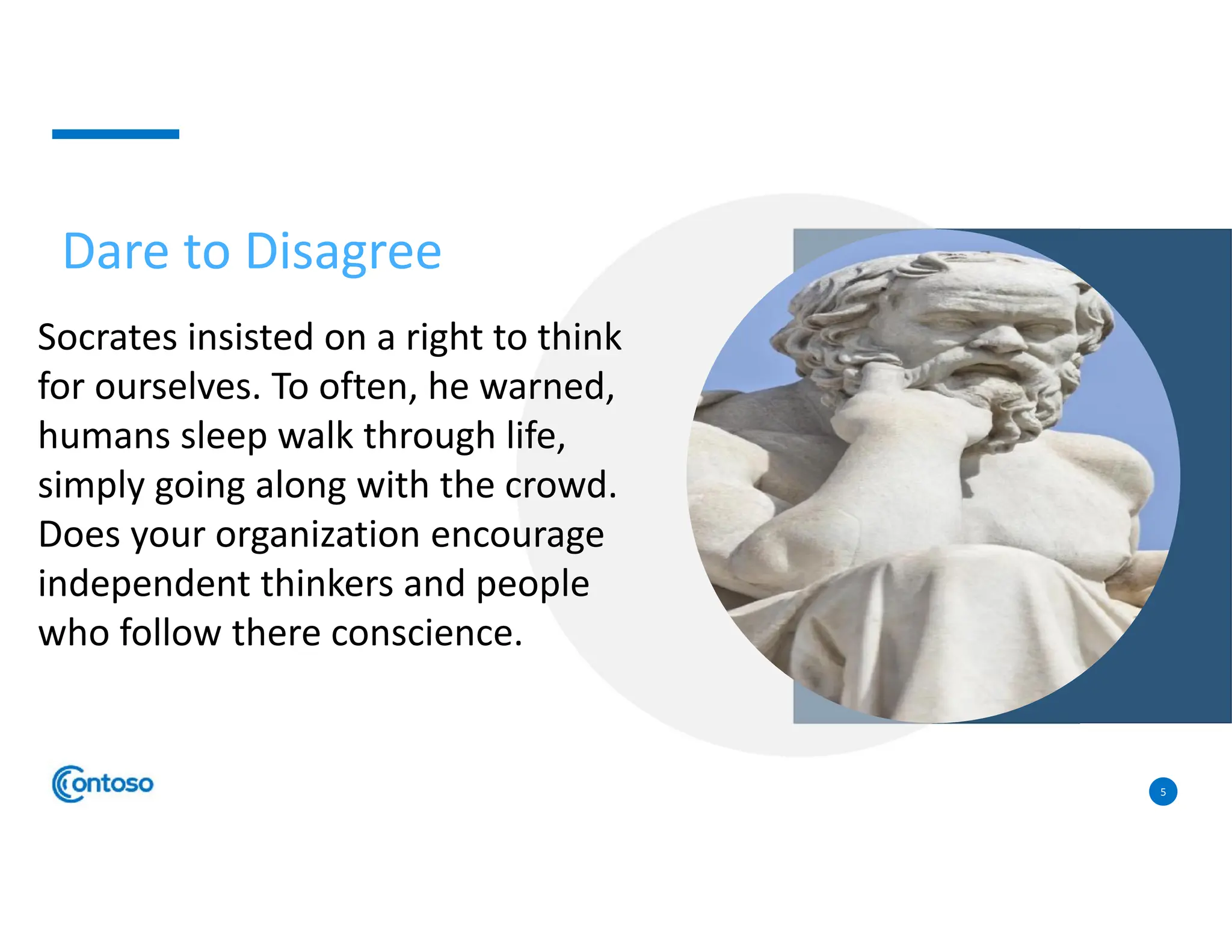 5
Socrates insisted on a right to think
for ourselves. To often, he warned,
humans sleep walk through life,
simply going along with the crowd.
Does your organization encourage
independent thinkers and people
who follow there conscience.
Dare to Disagree
 