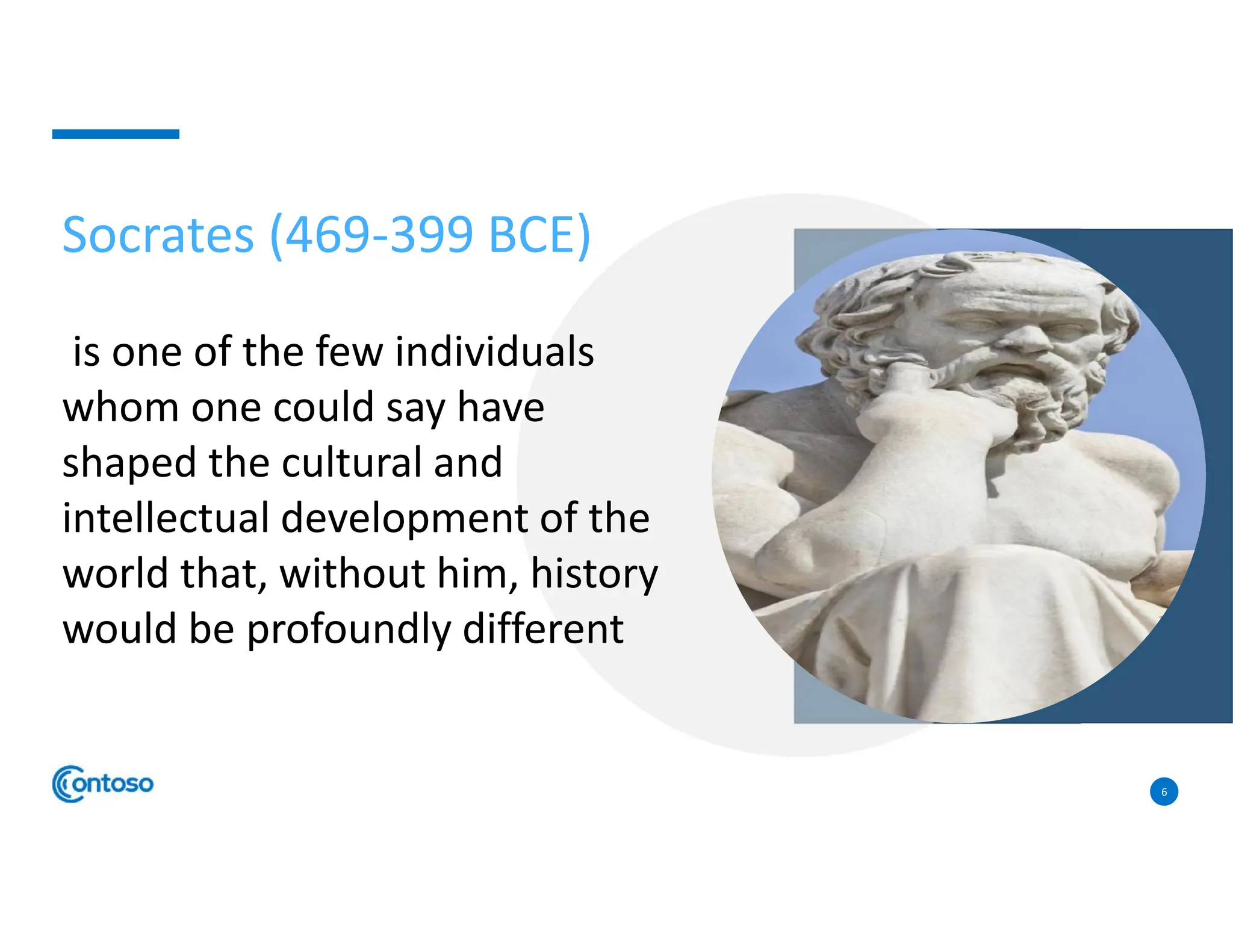 6
Socrates (469-399 BCE)
is one of the few individuals
whom one could say have
shaped the cultural and
intellectual development of the
world that, without him, history
would be profoundly different
 