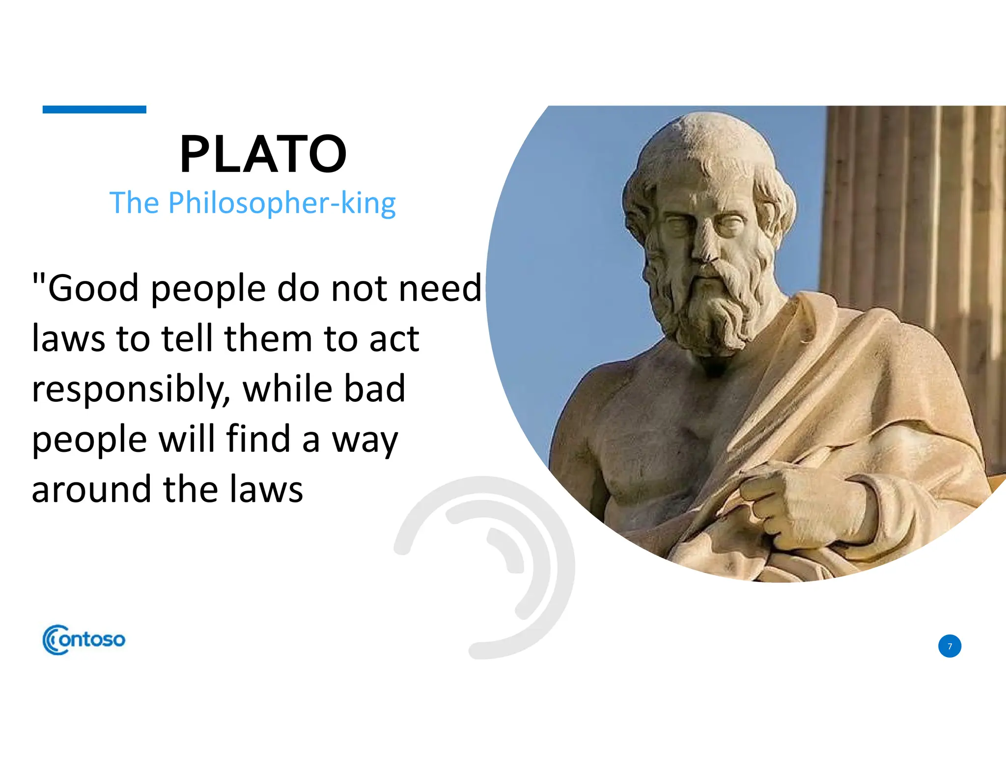 PLATO
7
The Philosopher-king
"Good people do not need
laws to tell them to act
responsibly, while bad
people will find a way
around the laws
 
