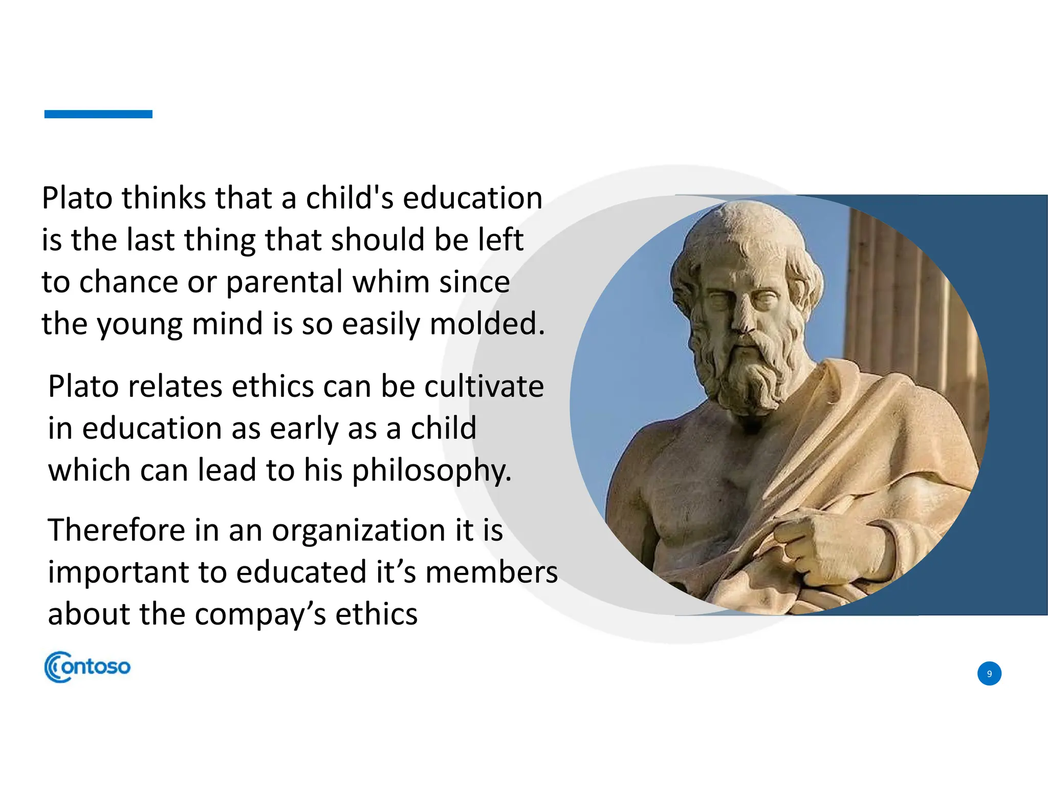 9
Plato thinks that a child's education
is the last thing that should be left
to chance or parental whim since
the young mind is so easily molded.
Plato relates ethics can be cultivate
in education as early as a child
which can lead to his philosophy.
Therefore in an organization it is
important to educated it’s members
about the compay’s ethics
 
