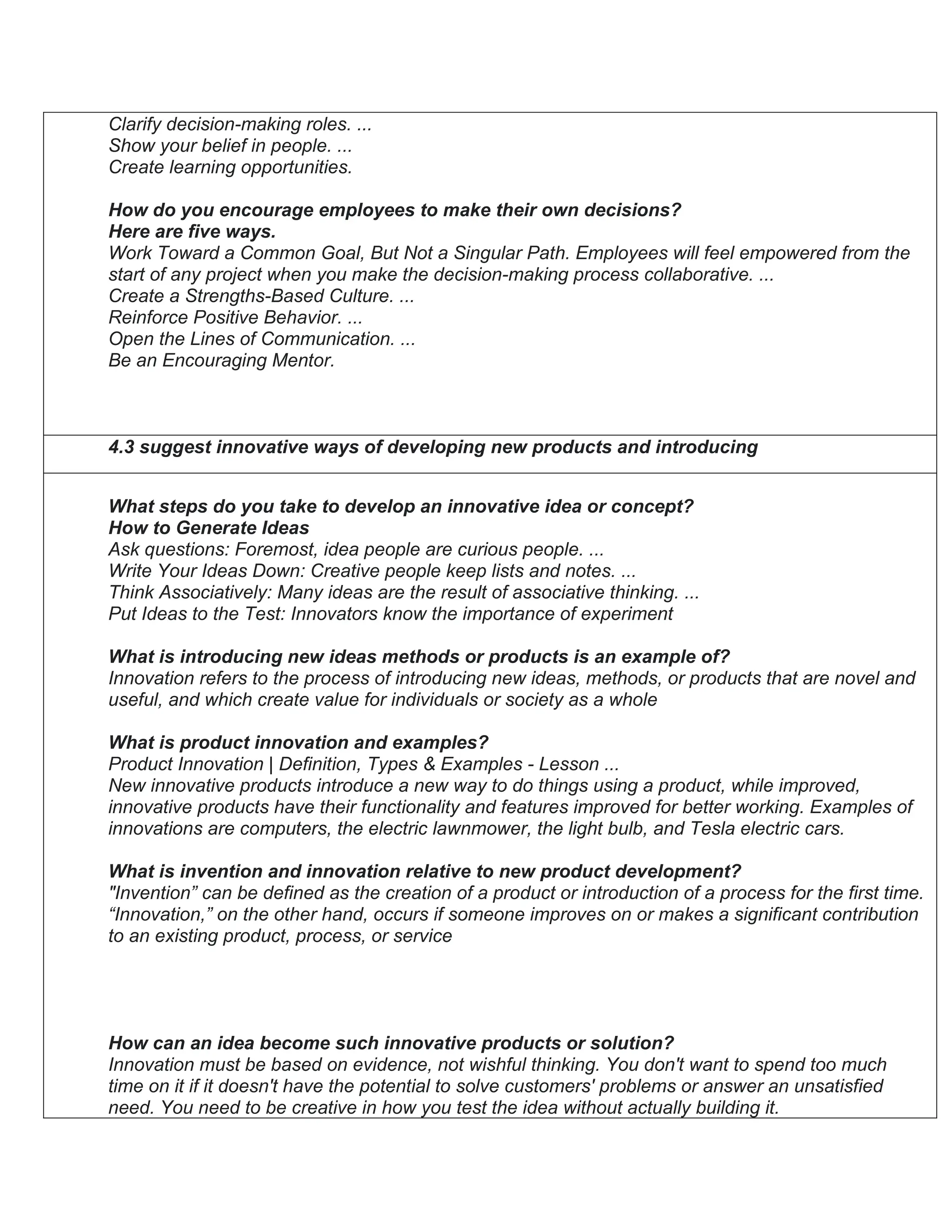Clarify decision-making roles. ...
Show your belief in people. ...
Create learning opportunities.
How do you encourage employees to make their own decisions?
Here are five ways.
Work Toward a Common Goal, But Not a Singular Path. Employees will feel empowered from the
start of any project when you make the decision-making process collaborative. ...
Create a Strengths-Based Culture. ...
Reinforce Positive Behavior. ...
Open the Lines of Communication. ...
Be an Encouraging Mentor.
4.3 suggest innovative ways of developing new products and introducing
What steps do you take to develop an innovative idea or concept?
How to Generate Ideas
Ask questions: Foremost, idea people are curious people. ...
Write Your Ideas Down: Creative people keep lists and notes. ...
Think Associatively: Many ideas are the result of associative thinking. ...
Put Ideas to the Test: Innovators know the importance of experiment
What is introducing new ideas methods or products is an example of?
Innovation refers to the process of introducing new ideas, methods, or products that are novel and
useful, and which create value for individuals or society as a whole
What is product innovation and examples?
Product Innovation | Definition, Types & Examples - Lesson ...
New innovative products introduce a new way to do things using a product, while improved,
innovative products have their functionality and features improved for better working. Examples of
innovations are computers, the electric lawnmower, the light bulb, and Tesla electric cars.
What is invention and innovation relative to new product development?
"Invention” can be defined as the creation of a product or introduction of a process for the first time.
“Innovation,” on the other hand, occurs if someone improves on or makes a significant contribution
to an existing product, process, or service
How can an idea become such innovative products or solution?
Innovation must be based on evidence, not wishful thinking. You don't want to spend too much
time on it if it doesn't have the potential to solve customers' problems or answer an unsatisfied
need. You need to be creative in how you test the idea without actually building it.
 