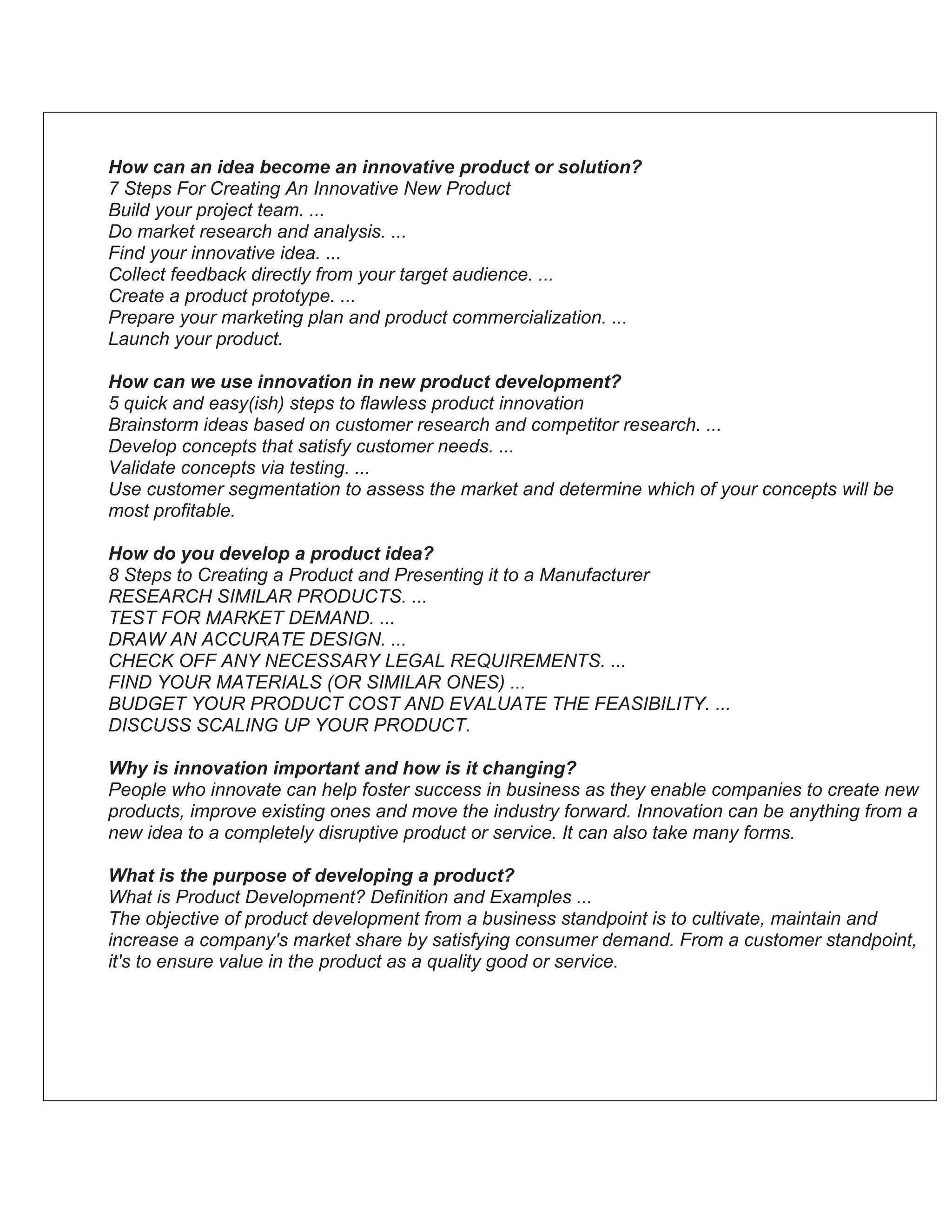 How can an idea become an innovative product or solution?
7 Steps For Creating An Innovative New Product
Build your project team. ...
Do market research and analysis. ...
Find your innovative idea. ...
Collect feedback directly from your target audience. ...
Create a product prototype. ...
Prepare your marketing plan and product commercialization. ...
Launch your product.
How can we use innovation in new product development?
5 quick and easy(ish) steps to flawless product innovation
Brainstorm ideas based on customer research and competitor research. ...
Develop concepts that satisfy customer needs. ...
Validate concepts via testing. ...
Use customer segmentation to assess the market and determine which of your concepts will be
most profitable.
How do you develop a product idea?
8 Steps to Creating a Product and Presenting it to a Manufacturer
RESEARCH SIMILAR PRODUCTS. ...
TEST FOR MARKET DEMAND. ...
DRAW AN ACCURATE DESIGN. ...
CHECK OFF ANY NECESSARY LEGAL REQUIREMENTS. ...
FIND YOUR MATERIALS (OR SIMILAR ONES) ...
BUDGET YOUR PRODUCT COST AND EVALUATE THE FEASIBILITY. ...
DISCUSS SCALING UP YOUR PRODUCT.
Why is innovation important and how is it changing?
People who innovate can help foster success in business as they enable companies to create new
products, improve existing ones and move the industry forward. Innovation can be anything from a
new idea to a completely disruptive product or service. It can also take many forms.
What is the purpose of developing a product?
What is Product Development? Definition and Examples ...
The objective of product development from a business standpoint is to cultivate, maintain and
increase a company's market share by satisfying consumer demand. From a customer standpoint,
it's to ensure value in the product as a quality good or service.
 