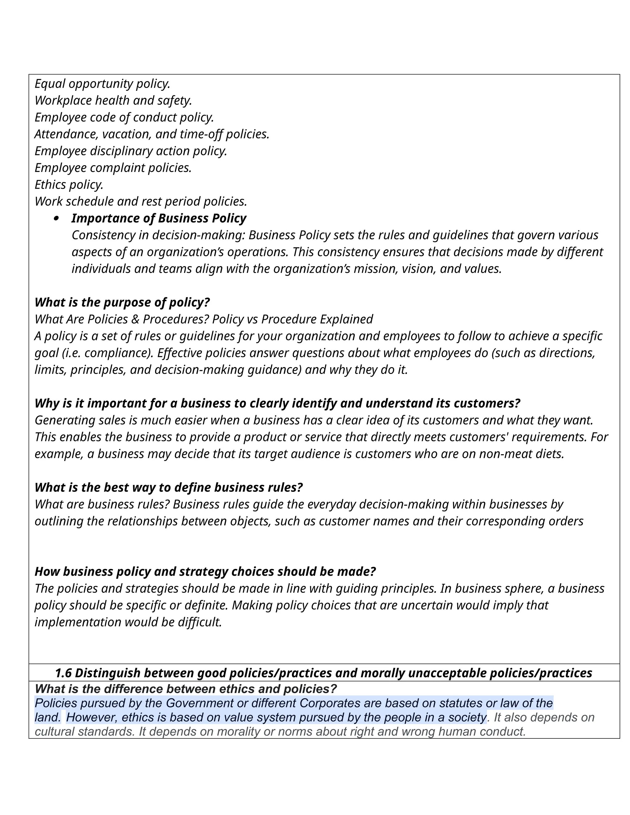 Equal opportunity policy.
Workplace health and safety.
Employee code of conduct policy.
Attendance, vacation, and time-off policies.
Employee disciplinary action policy.
Employee complaint policies.
Ethics policy.
Work schedule and rest period policies.
 Importance of Business Policy
Consistency in decision-making: Business Policy sets the rules and guidelines that govern various
aspects of an organization’s operations. This consistency ensures that decisions made by different
individuals and teams align with the organization’s mission, vision, and values.
What is the purpose of policy?
What Are Policies & Procedures? Policy vs Procedure Explained
A policy is a set of rules or guidelines for your organization and employees to follow to achieve a specific
goal (i.e. compliance). Effective policies answer questions about what employees do (such as directions,
limits, principles, and decision-making guidance) and why they do it.
Why is it important for a business to clearly identify and understand its customers?
Generating sales is much easier when a business has a clear idea of its customers and what they want.
This enables the business to provide a product or service that directly meets customers' requirements. For
example, a business may decide that its target audience is customers who are on non-meat diets.
What is the best way to define business rules?
What are business rules? Business rules guide the everyday decision-making within businesses by
outlining the relationships between objects, such as customer names and their corresponding orders
How business policy and strategy choices should be made?
The policies and strategies should be made in line with guiding principles. In business sphere, a business
policy should be specific or definite. Making policy choices that are uncertain would imply that
implementation would be difficult.
1.6 Distinguish between good policies/practices and morally unacceptable policies/practices
What is the difference between ethics and policies?
Policies pursued by the Government or different Corporates are based on statutes or law of the
land. However, ethics is based on value system pursued by the people in a society. It also depends on
cultural standards. It depends on morality or norms about right and wrong human conduct.
 