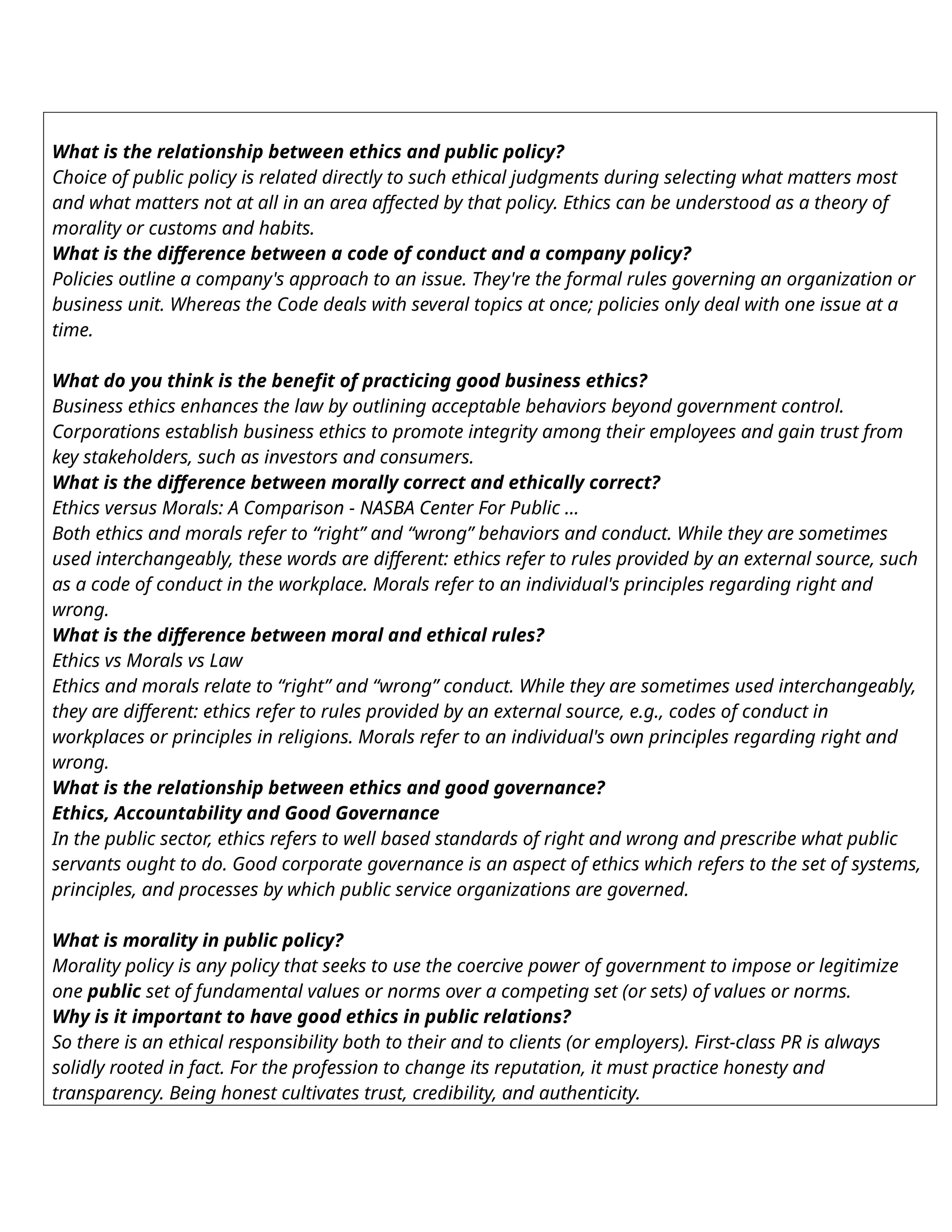 What is the relationship between ethics and public policy?
Choice of public policy is related directly to such ethical judgments during selecting what matters most
and what matters not at all in an area affected by that policy. Ethics can be understood as a theory of
morality or customs and habits.
What is the difference between a code of conduct and a company policy?
Policies outline a company's approach to an issue. They're the formal rules governing an organization or
business unit. Whereas the Code deals with several topics at once; policies only deal with one issue at a
time.
What do you think is the benefit of practicing good business ethics?
Business ethics enhances the law by outlining acceptable behaviors beyond government control.
Corporations establish business ethics to promote integrity among their employees and gain trust from
key stakeholders, such as investors and consumers.
What is the difference between morally correct and ethically correct?
Ethics versus Morals: A Comparison - NASBA Center For Public ...
Both ethics and morals refer to “right” and “wrong” behaviors and conduct. While they are sometimes
used interchangeably, these words are different: ethics refer to rules provided by an external source, such
as a code of conduct in the workplace. Morals refer to an individual's principles regarding right and
wrong.
What is the difference between moral and ethical rules?
Ethics vs Morals vs Law
Ethics and morals relate to “right” and “wrong” conduct. While they are sometimes used interchangeably,
they are different: ethics refer to rules provided by an external source, e.g., codes of conduct in
workplaces or principles in religions. Morals refer to an individual's own principles regarding right and
wrong.
What is the relationship between ethics and good governance?
Ethics, Accountability and Good Governance
In the public sector, ethics refers to well based standards of right and wrong and prescribe what public
servants ought to do. Good corporate governance is an aspect of ethics which refers to the set of systems,
principles, and processes by which public service organizations are governed.
What is morality in public policy?
Morality policy is any policy that seeks to use the coercive power of government to impose or legitimize
one public set of fundamental values or norms over a competing set (or sets) of values or norms.
Why is it important to have good ethics in public relations?
So there is an ethical responsibility both to their and to clients (or employers). First-class PR is always
solidly rooted in fact. For the profession to change its reputation, it must practice honesty and
transparency. Being honest cultivates trust, credibility, and authenticity.
 