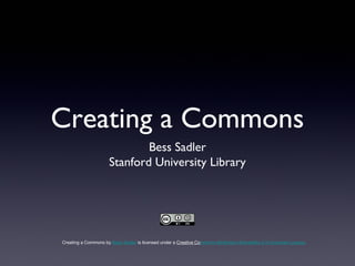 Creating a Commons
                              Bess Sadler
                      Stanford University Library




Creating a Commons by Bess Sadler is licensed under a Creative Commons Attribution-ShareAlike 3.0 Unported License.
 