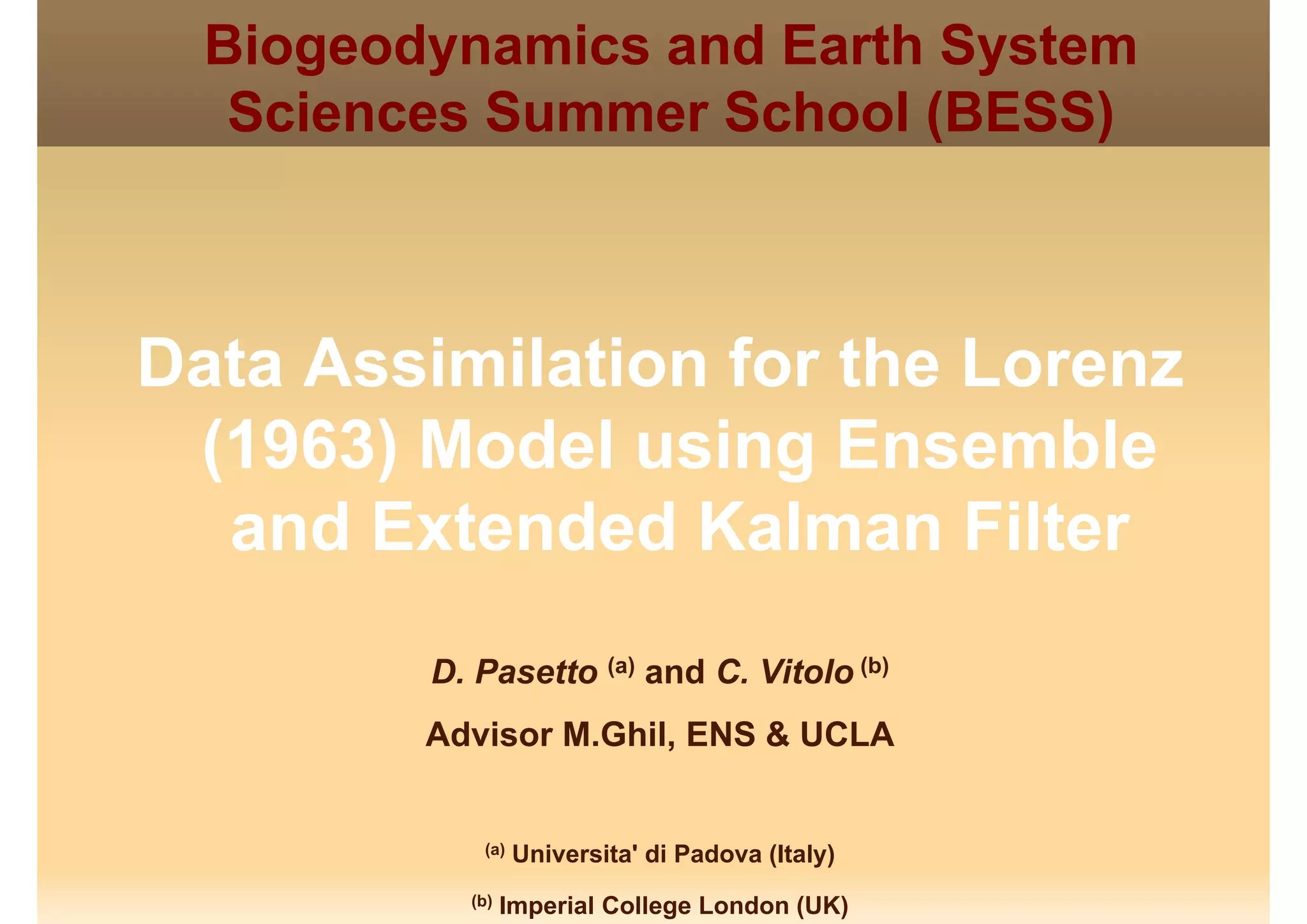 Biogeodynamics and Earth System
Sciences Summer School (BESS)Sciences Summer School (BESS)
Data Assimilation for the Lorenz
(1963) Model using Ensemble
d E t d d K l Filtand Extended Kalman Filter
D. Pasetto (a) and C. Vitolo (b)
Advisor M.Ghil, ENS & UCLA
(a) Universita' di Padova (Italy)
(b) Imperial College London (UK)
 