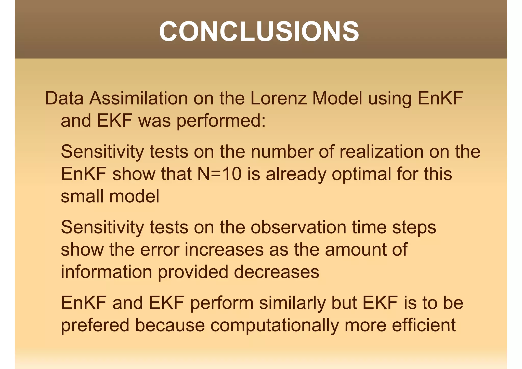 CONCLUSIONSCO C US O S
Data Assimilation on the Lorenz Model using EnKF
and EKF was performed:and EKF was performed:
Sensitivity tests on the number of realization on the
EnKF show that N=10 is already optimal for this
small model
Sensitivity tests on the observation time steps
sho the error increases as the amo nt ofshow the error increases as the amount of
information provided decreases
EnKF and EKF perform similarly but EKF is to be
prefered because computationally more efficientprefered because computationally more efficient
 