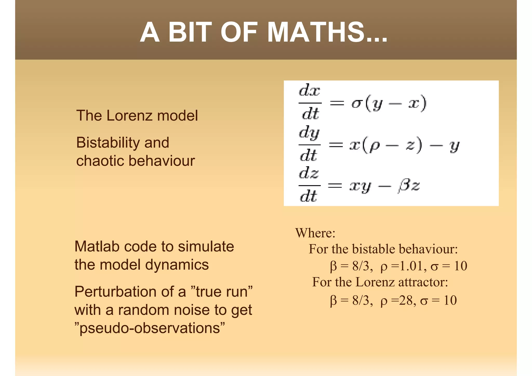 A BIT OF MATHS...O S
The Lorenz model
Bistability and
chaotic behaviour
Where:
For the bistable behaviour:Matlab code to simulate For the bistable behaviour:
 = 8/3,  =1.01,  = 10
For the Lorenz attractor:
Matlab code to simulate
the model dynamics
Perturbation of a ”true run”
 = 8/3,  =28,  = 10
Perturbation of a true run
with a random noise to get
”pseudo-observations”p
 