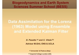 Biogeodynamics and Earth System
Sciences Summer School (BESS)Sciences Summer School (BESS)
Data Assimilation for the Lorenz
(1963) Model using Ensemble
d E t d d K l Filtand Extended Kalman Filter
D. Pasetto (a) and C. Vitolo (b)
Advisor M.Ghil, ENS & UCLA
(a) Universita' di Padova (Italy)
(b) Imperial College London (UK)
 