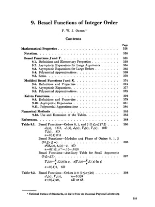 9. Bessel Functions of Integer Order
                                F. W. J. O L V E R ~

                                   Contents
                                                                                       Page
Mathematical Properties . . . . . . . . . . . . . . . . . . . .                        358
  Notation. . . . . . . . . . . . . . . . . . . . . . . . . . .                        358
 Bessel Functions J and Y . . . . . . . . . . . . .               . . . . . .          358
      9.1. Definitions and Elementary Properties . . .            . . . . . .          358
      9.2. Asymptot.ic Expansions for Large Arguments             . . . . . .          364
      9.3. Asymptotic Expansions for Large Orders . .             . . . . . .          365
      9.4. Polynomial Approximations. . . . . . . .               . . . . . .          369
      9.5. Zeros. . . . . . . . . . . . . . . . . . .              . . . . .           370
 Modified Bessel Functions I and K. . . . . . . . .               . . . . . .          374
      9.6. Definitions and Properties . . . . . . . .             . . . . . .          374
      9.7. Asymptotic Expansions. . . . . . . . . .               . . . . . .          377
      9.8. Polynomial Approximations . . . . . . . .              . . . . . .          378
  Kelvin Functions. . . . . . . . . . . . . . . .             . . . .    .   .   .     379
       9.9. Definitions and Properties . . . . . .           . . . .    .    .   . .   379
       9.10. Asymptotic Expansions . . . . . . .             . . . .    .    .   . .   381
       9.11. Polynomial Approximations . . . . .             . . . .    .    .   . .   384
Numerical Methods . . . . . . . . . . . . . . . . . . . . . .                          385
      9.12. Use and Extension of the Tables. . . . . . . . . . .                       385
References. . . . . . . . . . . . . . . . . . . . . . . . . . .                        388
Table 9.1. Bessel Functions-Orders 0. 1. and 2 (0 5 ~ 5 1 7 . 5 ). . . .               390
                Jo(x). 15D. Ji@). J&).Yob).YI(~). 10D
                Yz(x), 8D
                ~=0(.1)17.5
           Bessel Functions-Modulus and Phase of Orders 0. 1. 2
             ( 1 O ~ s _ < ~ ). . . . . . . . . . . . . . . . . . . .                  396
                dMn(x).6, (z)-z. 8D
                n=0(1)2,2-'=.1(-.01)0
           Bessel Functions-Auxiliary Table for Small Arguments
                (05x52). . . . . . . . . . . . . . . . . . . . .                       397
                       2                    2
                 Y ( ; Jo(4 In z, Z[Y1(2)-; J I ( 4
                  o+                                  21

                 ~=0(.1)2, 8D
Table 9.2. Bessel Functions-Orders 3-9 (0 5 2 1 2 0 ) . . . . . . . .                  398
               Jn   7 Yn 9      n=3 (1)s
               2=0(.2)20,       5D or 5 s



     National Bureau of Standards. on leave from the National Physical Laboratory.
                                                                                              355
 