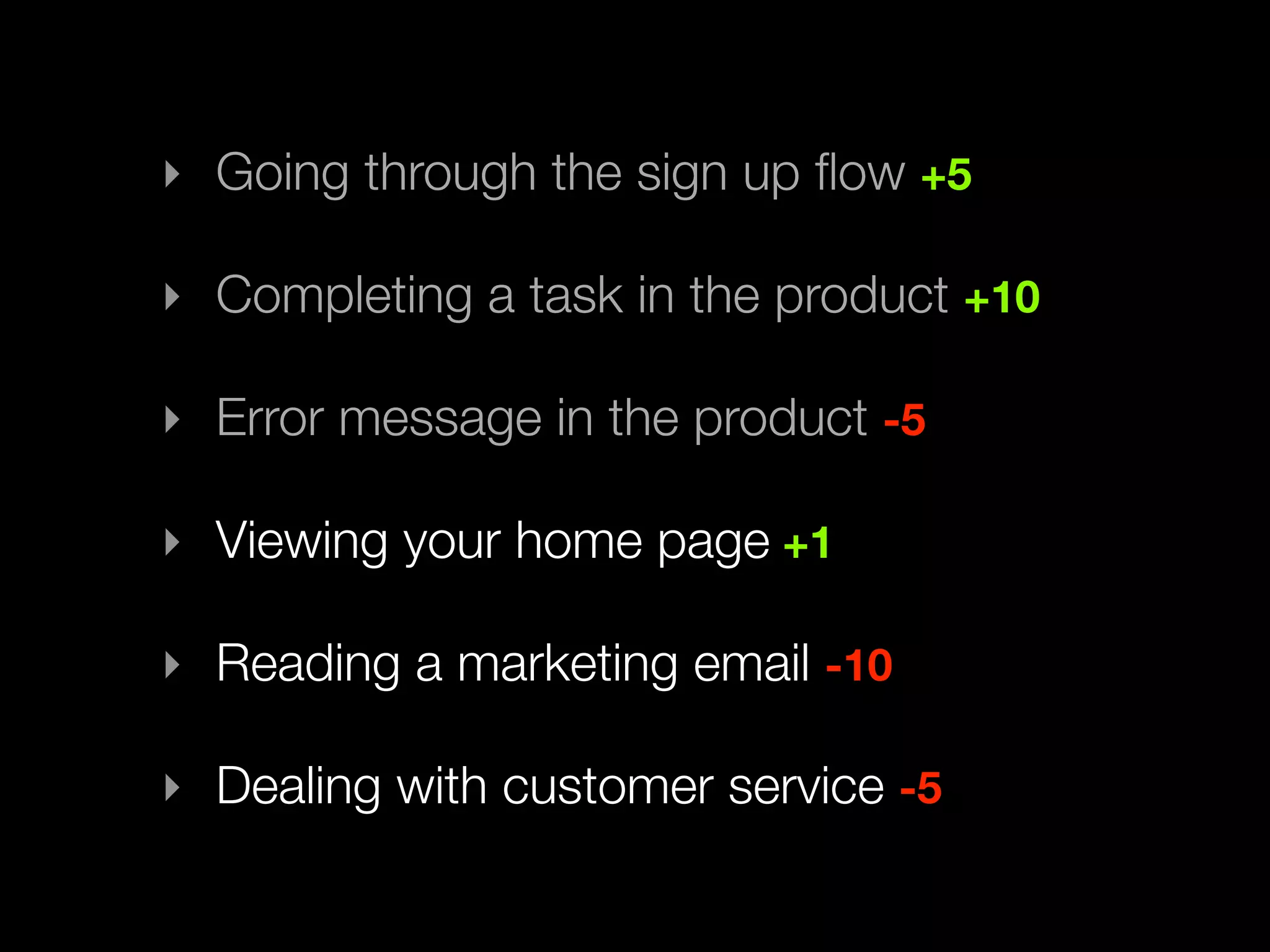 ‣ Going through the sign up ﬂow +5

‣ Completing a task in the product +10

‣ Error message in the product -5

‣ Viewing your home page +1

‣ Reading a marketing email -10

‣ Dealing with customer service -5
 