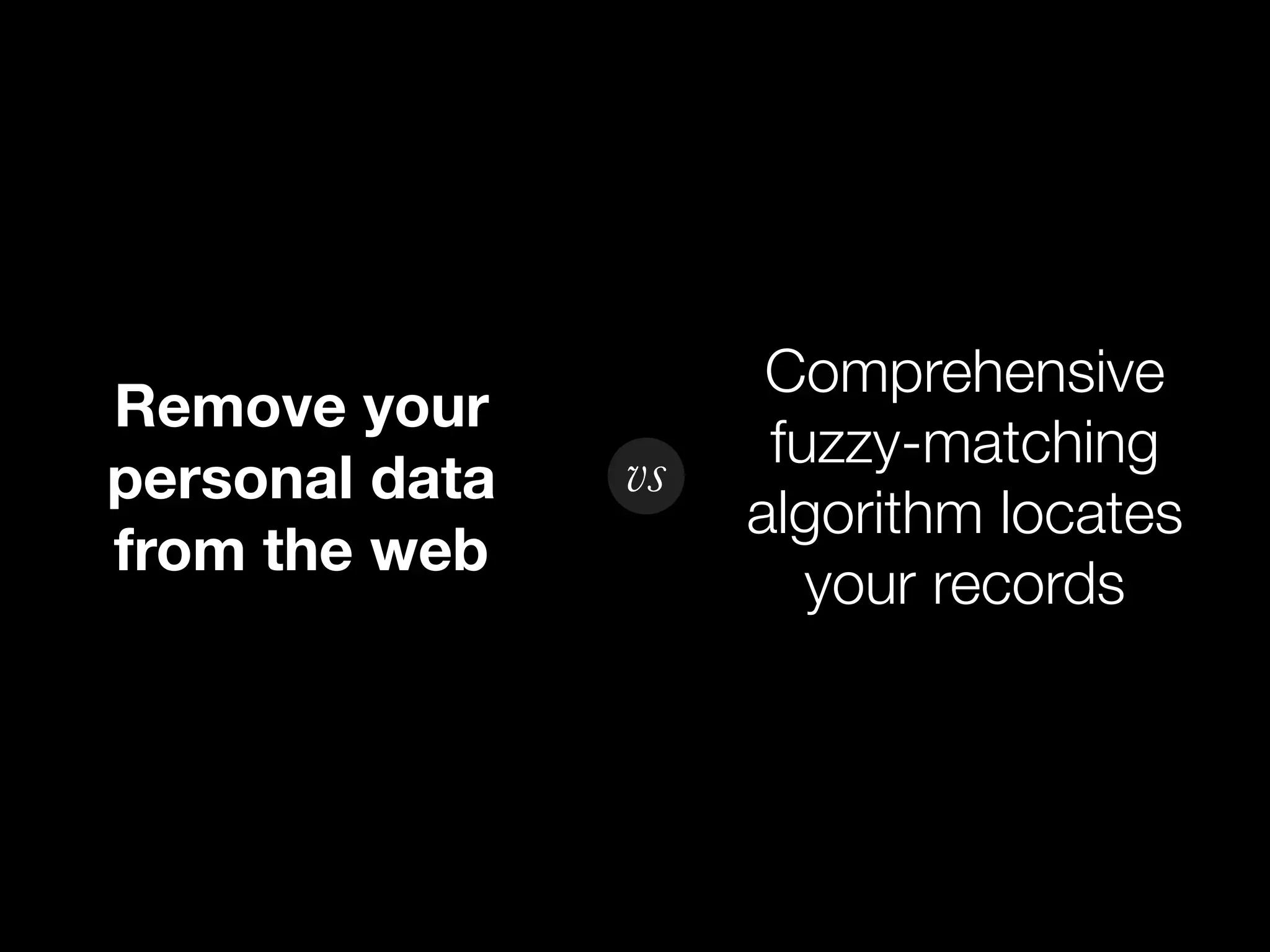 Comprehensive
Remove your
                vs    fuzzy-matching
personal data
                     algorithm locates
from the web
                        your records
 