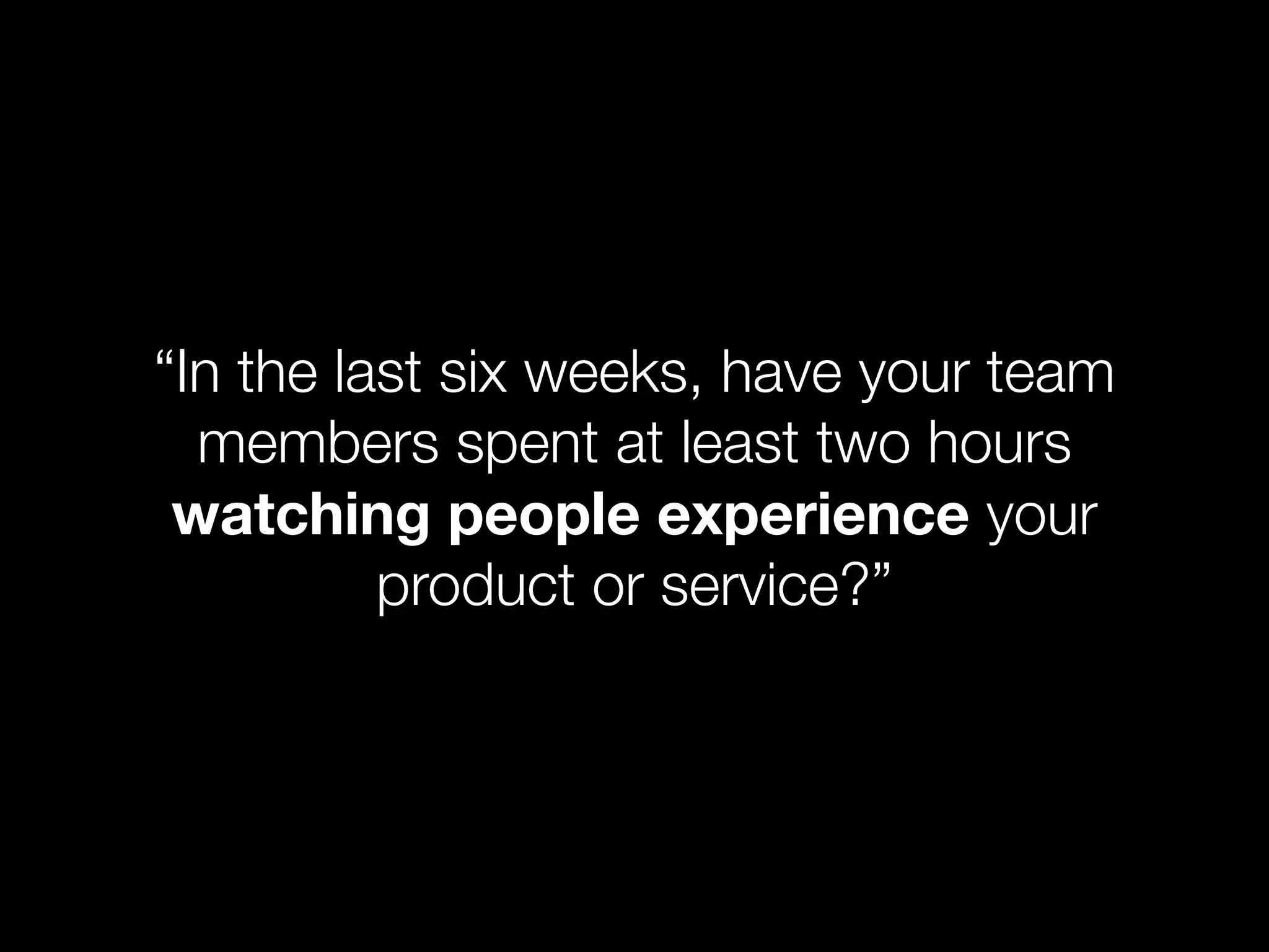 “In the last six weeks, have your team
  members spent at least two hours
 watching people experience your
          product or service?”
 