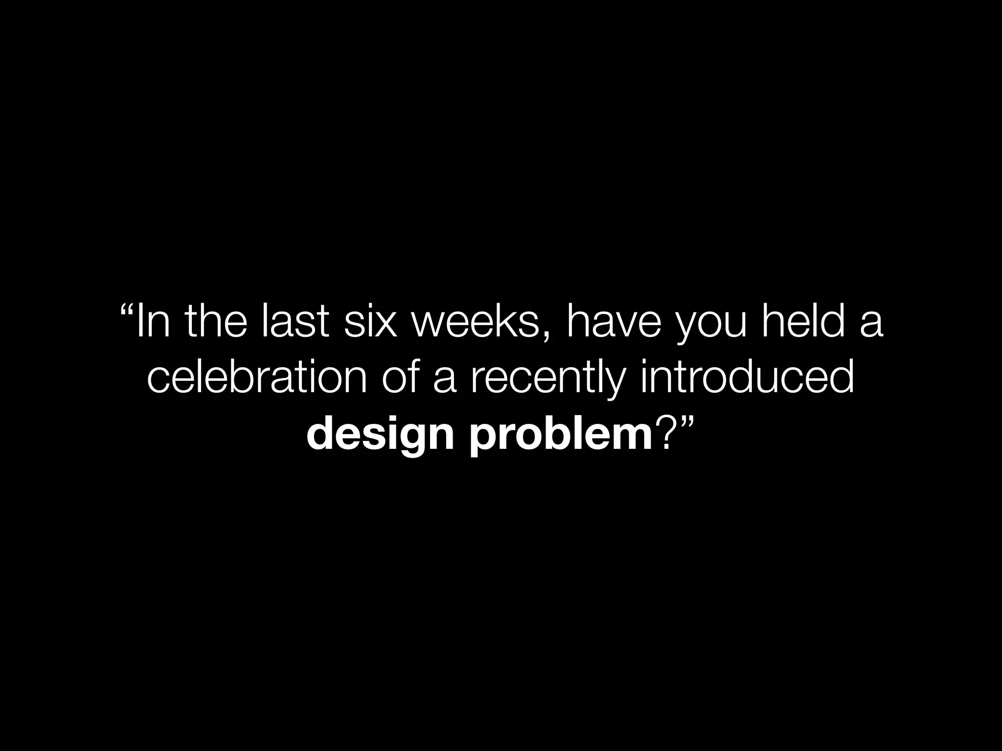 “In the last six weeks, have you held a
  celebration of a recently introduced
           design problem?”
 