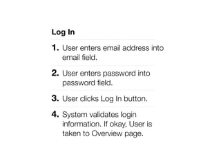 Log In

1. User enters email address into
   email ﬁeld.

2. User enters password into
   password ﬁeld.

3. User clicks Log In button.
4. System validates login
   information. If okay, User is
   taken to Overview page.
 
