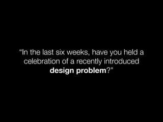 “In the last six weeks, have you held a
  celebration of a recently introduced
           design problem?”
 